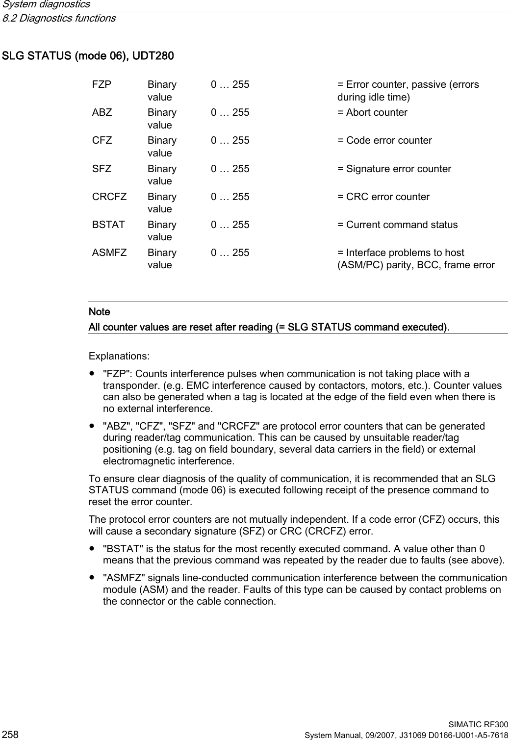 System diagnostics   8.2 Diagnostics functions  SIMATIC RF300 258 System Manual, 09/2007, J31069 D0166-U001-A5-7618 SLG STATUS (mode 06), UDT280  FZP  Binary value 0 … 255  = Error counter, passive (errors during idle time) ABZ  Binary value 0 … 255  = Abort counter CFZ  Binary value 0 … 255  = Code error counter SFZ  Binary value 0 … 255  = Signature error counter CRCFZ  Binary value 0 … 255  = CRC error counter BSTAT  Binary value 0 … 255  = Current command status ASMFZ  Binary value 0 … 255  = Interface problems to host (ASM/PC) parity, BCC, frame error    Note All counter values are reset after reading (= SLG STATUS command executed).  Explanations: ●  &quot;FZP&quot;: Counts interference pulses when communication is not taking place with a transponder. (e.g. EMC interference caused by contactors, motors, etc.). Counter values can also be generated when a tag is located at the edge of the field even when there is no external interference. ●  &quot;ABZ&quot;, &quot;CFZ&quot;, &quot;SFZ&quot; and &quot;CRCFZ&quot; are protocol error counters that can be generated during reader/tag communication. This can be caused by unsuitable reader/tag positioning (e.g. tag on field boundary, several data carriers in the field) or external electromagnetic interference. To ensure clear diagnosis of the quality of communication, it is recommended that an SLG STATUS command (mode 06) is executed following receipt of the presence command to reset the error counter. The protocol error counters are not mutually independent. If a code error (CFZ) occurs, this will cause a secondary signature (SFZ) or CRC (CRCFZ) error. ●  &quot;BSTAT&quot; is the status for the most recently executed command. A value other than 0 means that the previous command was repeated by the reader due to faults (see above). ●  &quot;ASMFZ&quot; signals line-conducted communication interference between the communication module (ASM) and the reader. Faults of this type can be caused by contact problems on the connector or the cable connection. 