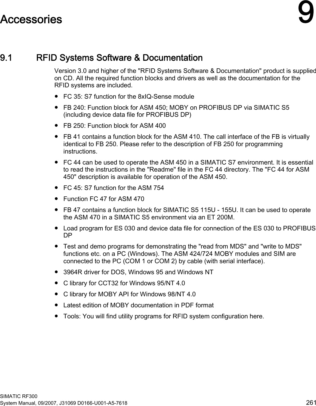  SIMATIC RF300 System Manual, 09/2007, J31069 D0166-U001-A5-7618  261 Accessories  99.1 RFID Systems Software &amp; Documentation Version 3.0 and higher of the &quot;RFID Systems Software &amp; Documentation&quot; product is supplied on CD. All the required function blocks and drivers as well as the documentation for the RFID systems are included.  ●  FC 35: S7 function for the 8xIQ-Sense module ●  FB 240: Function block for ASM 450; MOBY on PROFIBUS DP via SIMATIC S5 (including device data file for PROFIBUS DP) ●  FB 250: Function block for ASM 400 ●  FB 41 contains a function block for the ASM 410. The call interface of the FB is virtually identical to FB 250. Please refer to the description of FB 250 for programming instructions. ●  FC 44 can be used to operate the ASM 450 in a SIMATIC S7 environment. It is essential to read the instructions in the &quot;Readme&quot; file in the FC 44 directory. The &quot;FC 44 for ASM 450&quot; description is available for operation of the ASM 450. ●  FC 45: S7 function for the ASM 754 ●  Function FC 47 for ASM 470 ●  FB 47 contains a function block for SIMATIC S5 115U - 155U. It can be used to operate the ASM 470 in a SIMATIC S5 environment via an ET 200M. ●  Load program for ES 030 and device data file for connection of the ES 030 to PROFIBUS DP ●  Test and demo programs for demonstrating the &quot;read from MDS&quot; and &quot;write to MDS&quot; functions etc. on a PC (Windows). The ASM 424/724 MOBY modules and SIM are connected to the PC (COM 1 or COM 2) by cable (with serial interface). ●  3964R driver for DOS, Windows 95 and Windows NT ●  C library for CCT32 for Windows 95/NT 4.0 ●  C library for MOBY API for Windows 98/NT 4.0 ●  Latest edition of MOBY documentation in PDF format ●  Tools: You will find utility programs for RFID system configuration here.  