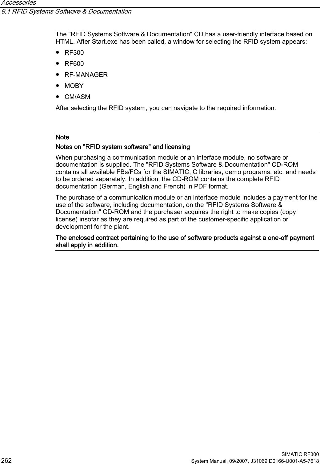 Accessories   9.1 RFID Systems Software &amp; Documentation  SIMATIC RF300 262 System Manual, 09/2007, J31069 D0166-U001-A5-7618 The &quot;RFID Systems Software &amp; Documentation&quot; CD has a user-friendly interface based on HTML. After Start.exe has been called, a window for selecting the RFID system appears: ●  RF300 ●  RF600 ●  RF-MANAGER ●  MOBY ●  CM/ASM After selecting the RFID system, you can navigate to the required information.    Note Notes on &quot;RFID system software&quot; and licensing When purchasing a communication module or an interface module, no software or documentation is supplied. The &quot;RFID Systems Software &amp; Documentation&quot; CD-ROM contains all available FBs/FCs for the SIMATIC, C libraries, demo programs, etc. and needs to be ordered separately. In addition, the CD-ROM contains the complete RFID documentation (German, English and French) in PDF format. The purchase of a communication module or an interface module includes a payment for the use of the software, including documentation, on the &quot;RFID Systems Software &amp; Documentation&quot; CD-ROM and the purchaser acquires the right to make copies (copy license) insofar as they are required as part of the customer-specific application or development for the plant. The enclosed contract pertaining to the use of software products against a one-off payment shall apply in addition.   