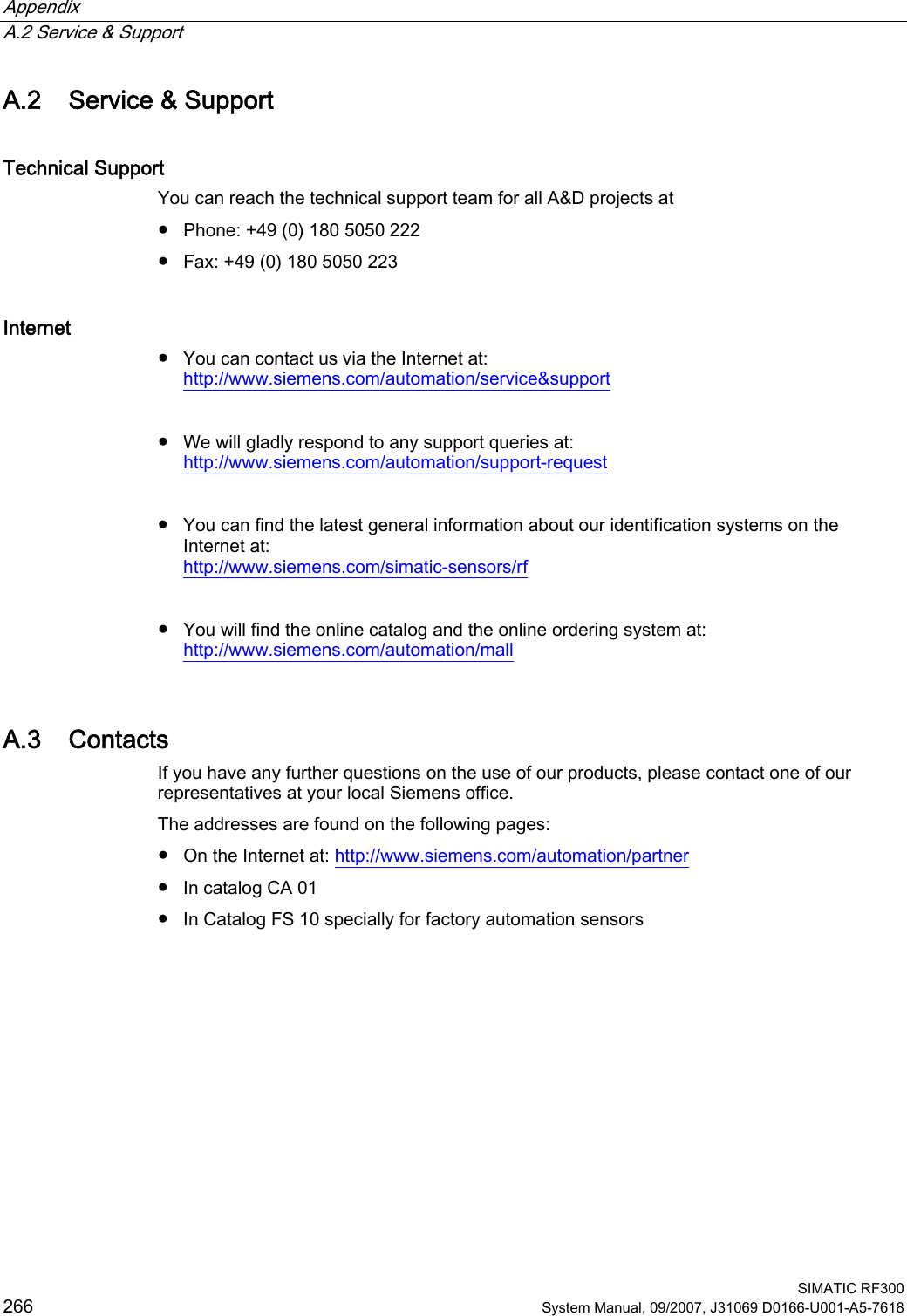 Appendix   A.2 Service &amp; Support  SIMATIC RF300 266 System Manual, 09/2007, J31069 D0166-U001-A5-7618 A.2 Service &amp; Support Technical Support You can reach the technical support team for all A&amp;D projects at ●  Phone: +49 (0) 180 5050 222 ●  Fax: +49 (0) 180 5050 223 Internet ●  You can contact us via the Internet at: http://www.siemens.com/automation/service&amp;support  ●  We will gladly respond to any support queries at: http://www.siemens.com/automation/support-request  ●  You can find the latest general information about our identification systems on the Internet at: http://www.siemens.com/simatic-sensors/rf  ●  You will find the online catalog and the online ordering system at: http://www.siemens.com/automation/mall A.3 Contacts If you have any further questions on the use of our products, please contact one of our representatives at your local Siemens office.  The addresses are found on the following pages: ●  On the Internet at: http://www.siemens.com/automation/partner ●  In catalog CA 01 ●  In Catalog FS 10 specially for factory automation sensors 