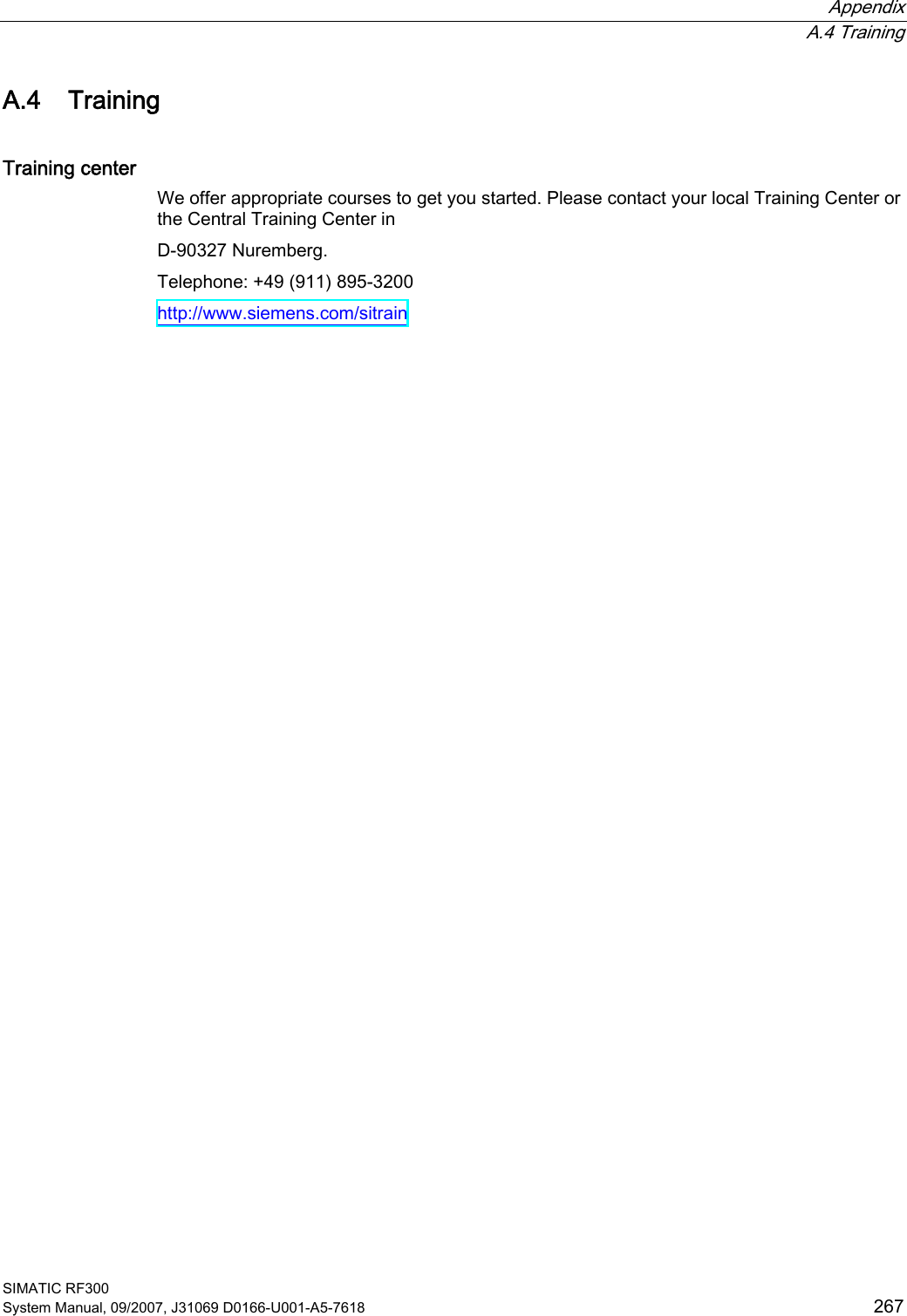  Appendix  A.4 Training SIMATIC RF300 System Manual, 09/2007, J31069 D0166-U001-A5-7618  267 A.4 Training Training center We offer appropriate courses to get you started. Please contact your local Training Center or the Central Training Center in  D-90327 Nuremberg. Telephone: +49 (911) 895-3200 http://www.siemens.com/sitrain 