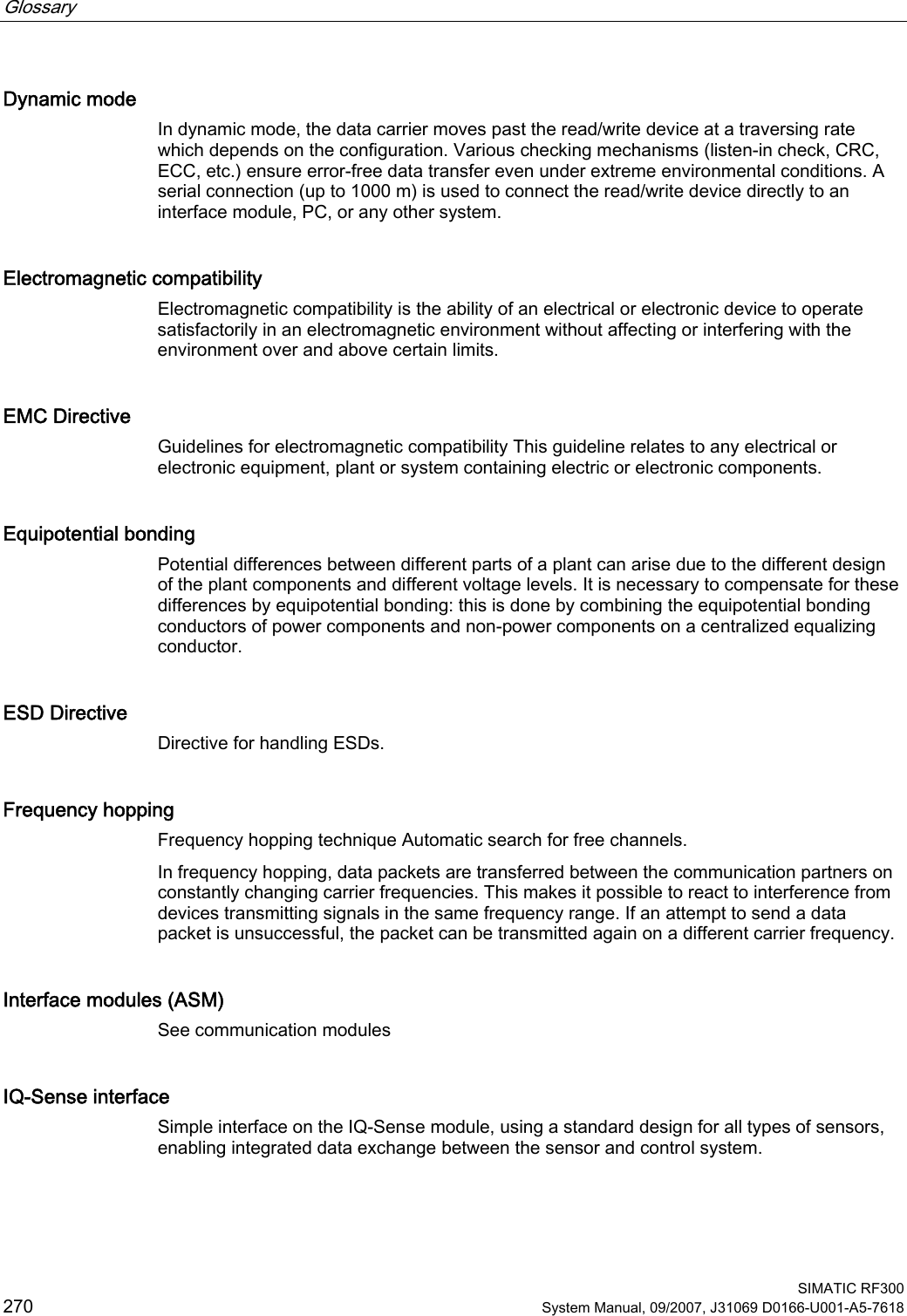 Glossary      SIMATIC RF300 270 System Manual, 09/2007, J31069 D0166-U001-A5-7618 Dynamic mode In dynamic mode, the data carrier moves past the read/write device at a traversing rate which depends on the configuration. Various checking mechanisms (listen-in check, CRC, ECC, etc.) ensure error-free data transfer even under extreme environmental conditions. A serial connection (up to 1000 m) is used to connect the read/write device directly to an interface module, PC, or any other system. Electromagnetic compatibility Electromagnetic compatibility is the ability of an electrical or electronic device to operate satisfactorily in an electromagnetic environment without affecting or interfering with the environment over and above certain limits. EMC Directive Guidelines for electromagnetic compatibility This guideline relates to any electrical or electronic equipment, plant or system containing electric or electronic components. Equipotential bonding Potential differences between different parts of a plant can arise due to the different design of the plant components and different voltage levels. It is necessary to compensate for these differences by equipotential bonding: this is done by combining the equipotential bonding conductors of power components and non-power components on a centralized equalizing conductor. ESD Directive Directive for handling ESDs. Frequency hopping Frequency hopping technique Automatic search for free channels.  In frequency hopping, data packets are transferred between the communication partners on constantly changing carrier frequencies. This makes it possible to react to interference from devices transmitting signals in the same frequency range. If an attempt to send a data packet is unsuccessful, the packet can be transmitted again on a different carrier frequency. Interface modules (ASM) See communication modules IQ-Sense interface Simple interface on the IQ-Sense module, using a standard design for all types of sensors, enabling integrated data exchange between the sensor and control system. 