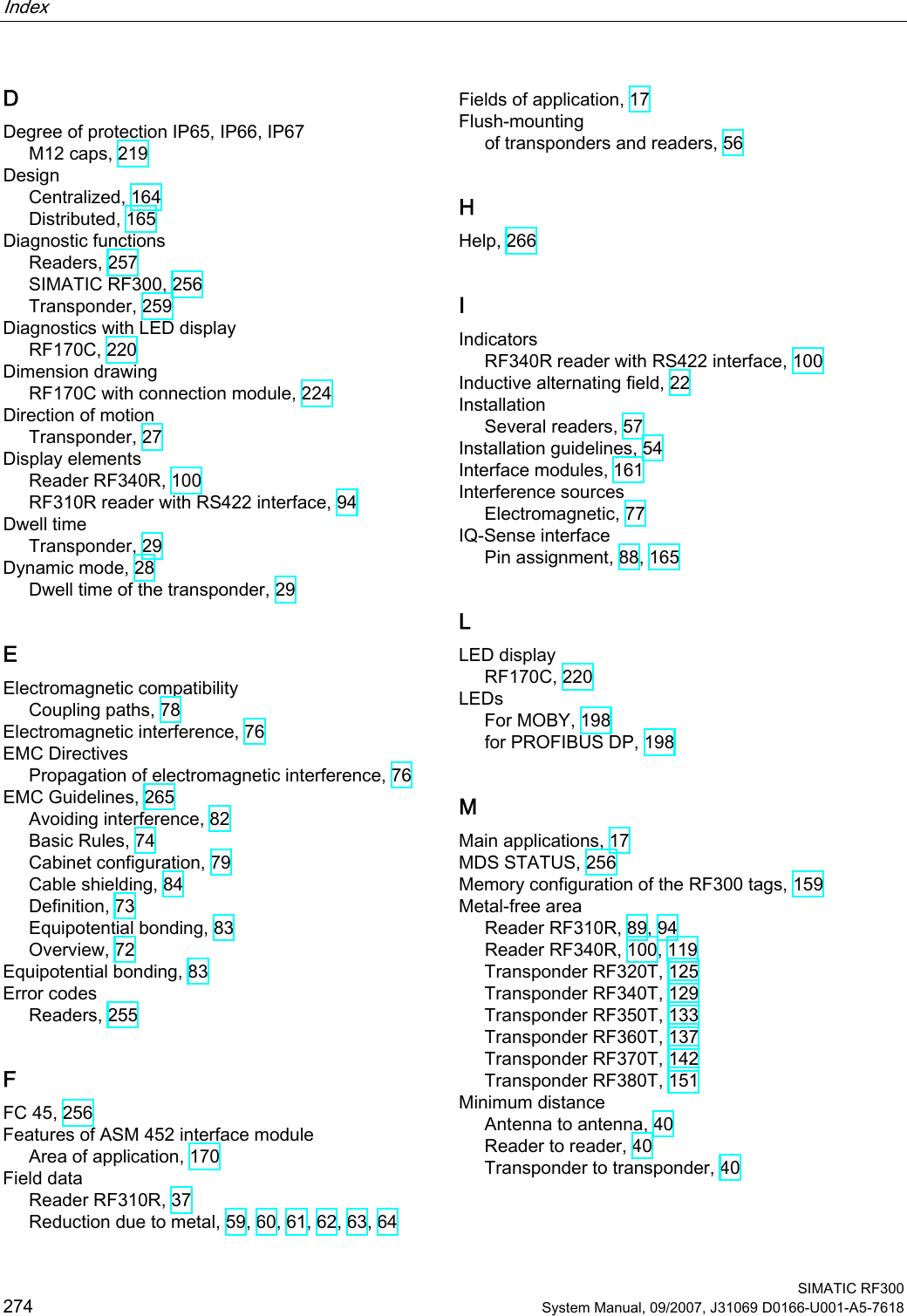 Index    SIMATIC RF300 274 System Manual, 09/2007, J31069 D0166-U001-A5-7618 D Degree of protection IP65, IP66, IP67 M12 caps, 219 Design Centralized, 164 Distributed, 165 Diagnostic functions Readers, 257 SIMATIC RF300, 256 Transponder, 259 Diagnostics with LED display RF170C, 220 Dimension drawing RF170C with connection module, 224 Direction of motion Transponder, 27 Display elements Reader RF340R, 100 RF310R reader with RS422 interface, 94 Dwell time Transponder, 29 Dynamic mode, 28 Dwell time of the transponder, 29 E Electromagnetic compatibility Coupling paths, 78 Electromagnetic interference, 76 EMC Directives Propagation of electromagnetic interference, 76 EMC Guidelines, 265 Avoiding interference, 82 Basic Rules, 74 Cabinet configuration, 79 Cable shielding, 84 Definition, 73 Equipotential bonding, 83 Overview, 72 Equipotential bonding, 83 Error codes Readers, 255 F FC 45, 256 Features of ASM 452 interface module Area of application, 170 Field data Reader RF310R, 37 Reduction due to metal, 59, 60, 61, 62, 63, 64 Fields of application, 17 Flush-mounting of transponders and readers, 56 H Help, 266 I Indicators RF340R reader with RS422 interface, 100 Inductive alternating field, 22 Installation Several readers, 57 Installation guidelines, 54 Interface modules, 161 Interference sources Electromagnetic, 77 IQ-Sense interface Pin assignment, 88, 165 L LED display RF170C, 220 LEDs For MOBY, 198 for PROFIBUS DP, 198 M Main applications, 17 MDS STATUS, 256 Memory configuration of the RF300 tags, 159 Metal-free area Reader RF310R, 89, 94 Reader RF340R, 100, 119 Transponder RF320T, 125 Transponder RF340T, 129 Transponder RF350T, 133 Transponder RF360T, 137 Transponder RF370T, 142 Transponder RF380T, 151 Minimum distance Antenna to antenna, 40 Reader to reader, 40 Transponder to transponder, 40 