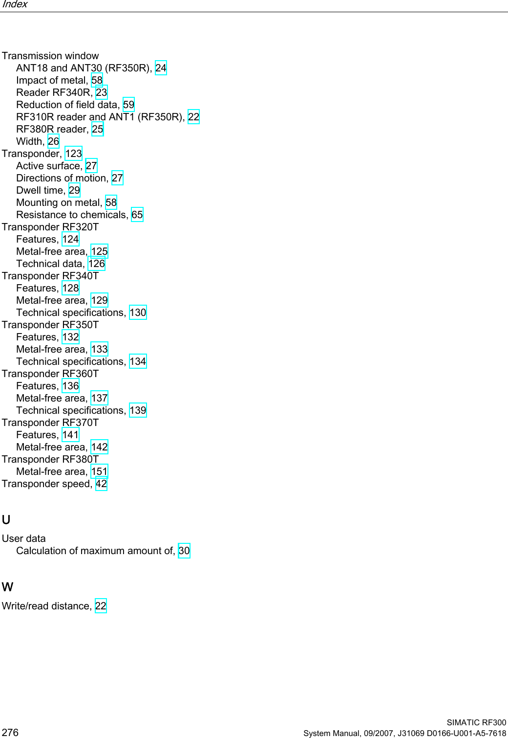 Index    SIMATIC RF300 276 System Manual, 09/2007, J31069 D0166-U001-A5-7618 Transmission window ANT18 and ANT30 (RF350R), 24 Impact of metal, 58 Reader RF340R, 23 Reduction of field data, 59 RF310R reader and ANT1 (RF350R), 22 RF380R reader, 25 Width, 26 Transponder, 123 Active surface, 27 Directions of motion, 27 Dwell time, 29 Mounting on metal, 58 Resistance to chemicals, 65 Transponder RF320T Features, 124 Metal-free area, 125 Technical data, 126 Transponder RF340T Features, 128 Metal-free area, 129 Technical specifications, 130 Transponder RF350T Features, 132 Metal-free area, 133 Technical specifications, 134 Transponder RF360T Features, 136 Metal-free area, 137 Technical specifications, 139 Transponder RF370T Features, 141 Metal-free area, 142 Transponder RF380T Metal-free area, 151 Transponder speed, 42 U User data Calculation of maximum amount of, 30 W Write/read distance, 22  