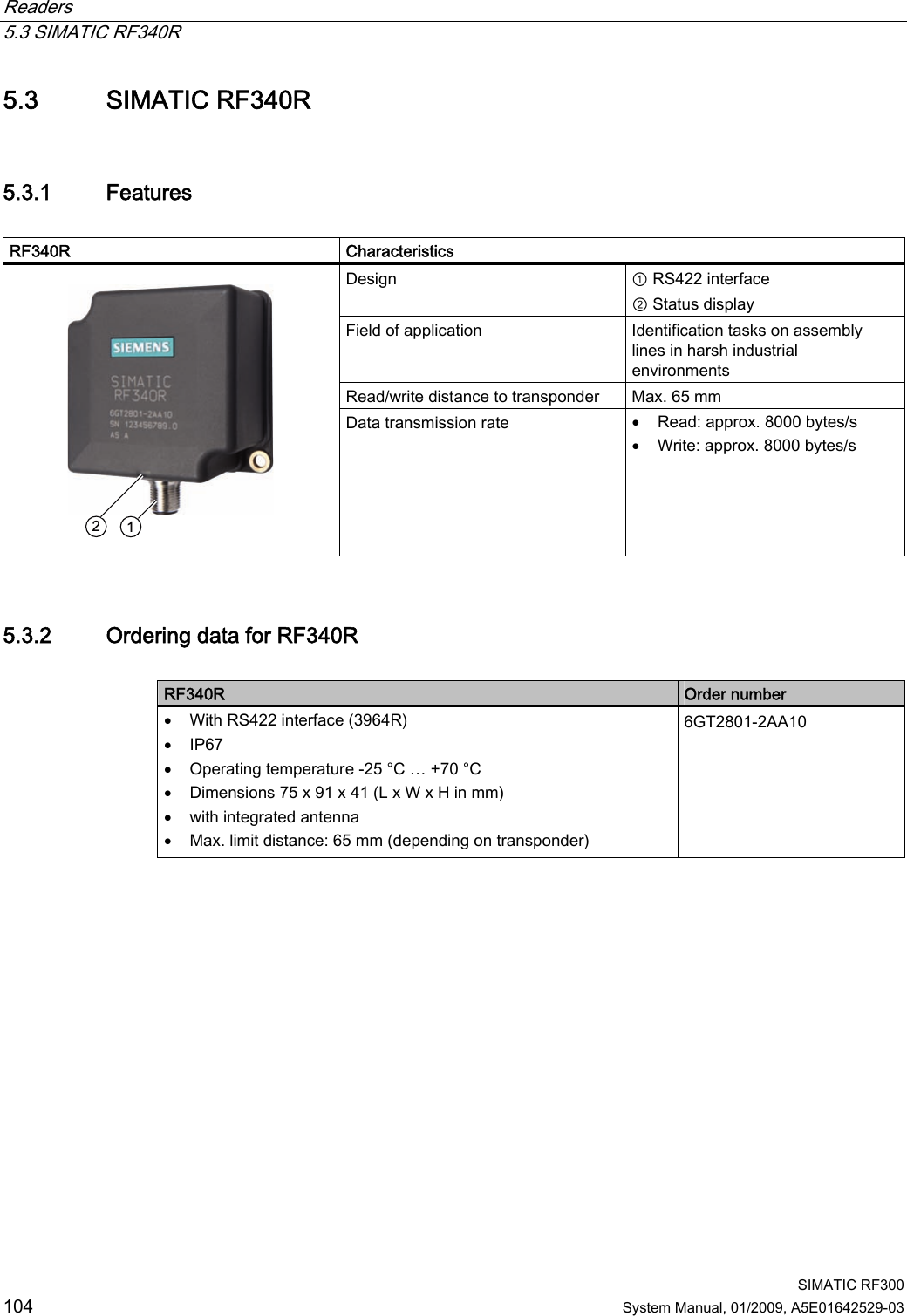 Readers   5.3 SIMATIC RF340R  SIMATIC RF300 104 System Manual, 01/2009, A5E01642529-03 5.3 SIMATIC RF340R 5.3.1 Features  RF340R     Characteristics Design  ① RS422 interface ② Status display Field of application  Identification tasks on assembly lines in harsh industrial environments Read/write distance to transponder  Max. 65 mm     Data transmission rate  • Read: approx. 8000 bytes/s • Write: approx. 8000 bytes/s 5.3.2 Ordering data for RF340R  RF340R  Order number • With RS422 interface (3964R) • IP67 • Operating temperature -25 °C … +70 °C • Dimensions 75 x 91 x 41 (L x W x H in mm) • with integrated antenna • Max. limit distance: 65 mm (depending on transponder) 6GT2801-2AA10 
