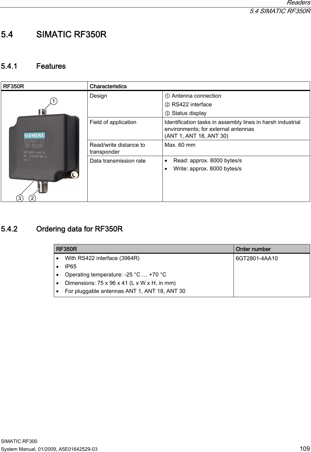  Readers  5.4 SIMATIC RF350R SIMATIC RF300 System Manual, 01/2009, A5E01642529-03  109 5.4 SIMATIC RF350R 5.4.1 Features  RF350R     Characteristics Design  ① Antenna connection  ② RS422 interface ③ Status display Field of application  Identification tasks in assembly lines in harsh industrial environments; for external antennas (ANT 1, ANT 18, ANT 30) Read/write distance to transponder Max. 60 mm   Data transmission rate  • Read: approx. 8000 bytes/s • Write: approx. 8000 bytes/s 5.4.2 Ordering data for RF350R  RF350R  Order number • With RS422 interface (3964R) • IP65 • Operating temperature: -25 °C … +70 °C • Dimensions: 75 x 96 x 41 (L x W x H, in mm) • For pluggable antennas ANT 1, ANT 18, ANT 30 6GT2801-4AA10 