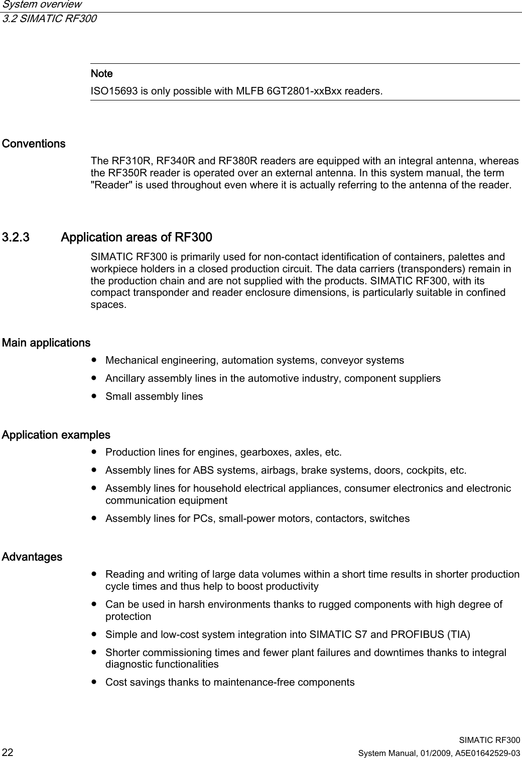 System overview   3.2 SIMATIC RF300  SIMATIC RF300 22 System Manual, 01/2009, A5E01642529-03   Note ISO15693 is only possible with MLFB 6GT2801-xxBxx readers.  Conventions   The RF310R, RF340R and RF380R readers are equipped with an integral antenna, whereas the RF350R reader is operated over an external antenna. In this system manual, the term &quot;Reader&quot; is used throughout even where it is actually referring to the antenna of the reader. 3.2.3 Application areas of RF300 SIMATIC RF300 is primarily used for non-contact identification of containers, palettes and workpiece holders in a closed production circuit. The data carriers (transponders) remain in the production chain and are not supplied with the products. SIMATIC RF300, with its compact transponder and reader enclosure dimensions, is particularly suitable in confined spaces.   Main applications   ● Mechanical engineering, automation systems, conveyor systems ● Ancillary assembly lines in the automotive industry, component suppliers ● Small assembly lines Application examples ● Production lines for engines, gearboxes, axles, etc. ● Assembly lines for ABS systems, airbags, brake systems, doors, cockpits, etc. ● Assembly lines for household electrical appliances, consumer electronics and electronic communication equipment ● Assembly lines for PCs, small-power motors, contactors, switches Advantages   ● Reading and writing of large data volumes within a short time results in shorter production cycle times and thus help to boost productivity ● Can be used in harsh environments thanks to rugged components with high degree of protection ● Simple and low-cost system integration into SIMATIC S7 and PROFIBUS (TIA) ● Shorter commissioning times and fewer plant failures and downtimes thanks to integral diagnostic functionalities ● Cost savings thanks to maintenance-free components 