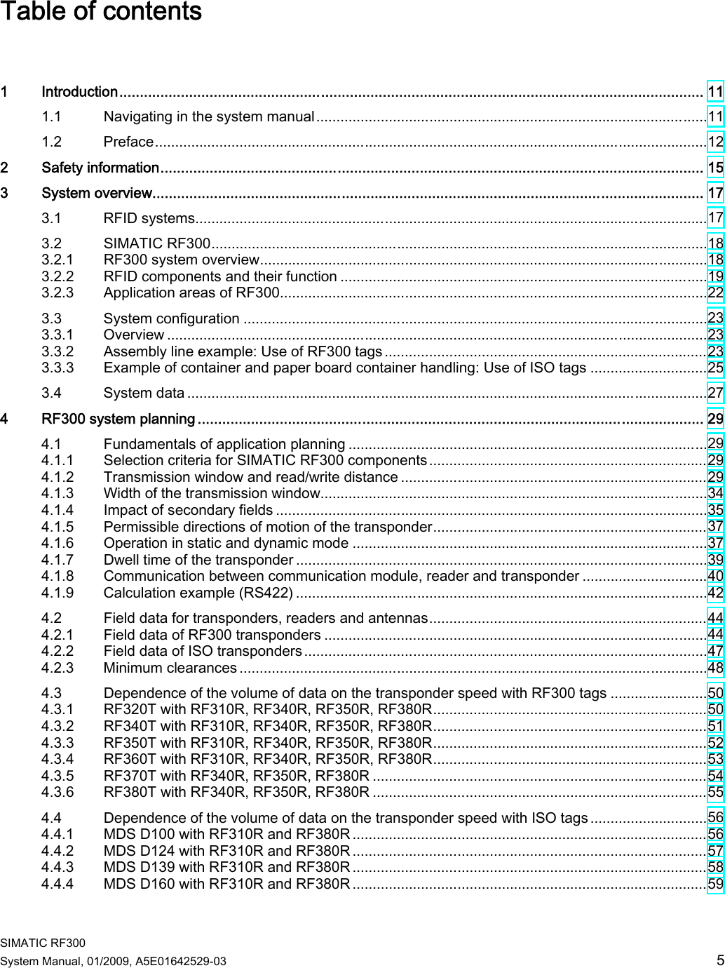  SIMATIC RF300 System Manual, 01/2009, A5E01642529-03  5 Table of contents  1  Introduction.............................................................................................................................................. 11 1.1  Navigating in the system manual.................................................................................................11 1.2  Preface.........................................................................................................................................12 2  Safety information.................................................................................................................................... 15 3  System overview...................................................................................................................................... 17 3.1  RFID systems...............................................................................................................................17 3.2  SIMATIC RF300...........................................................................................................................18 3.2.1  RF300 system overview...............................................................................................................18 3.2.2  RFID components and their function ...........................................................................................19 3.2.3  Application areas of RF300..........................................................................................................22 3.3  System configuration ...................................................................................................................23 3.3.1  Overview ......................................................................................................................................23 3.3.2  Assembly line example: Use of RF300 tags................................................................................23 3.3.3  Example of container and paper board container handling: Use of ISO tags .............................25 3.4  System data .................................................................................................................................27 4  RF300 system planning ........................................................................................................................... 29 4.1  Fundamentals of application planning .........................................................................................29 4.1.1  Selection criteria for SIMATIC RF300 components.....................................................................29 4.1.2  Transmission window and read/write distance ............................................................................29 4.1.3  Width of the transmission window................................................................................................34 4.1.4  Impact of secondary fields ...........................................................................................................35 4.1.5  Permissible directions of motion of the transponder....................................................................37 4.1.6  Operation in static and dynamic mode ........................................................................................37 4.1.7  Dwell time of the transponder ......................................................................................................39 4.1.8  Communication between communication module, reader and transponder ...............................40 4.1.9  Calculation example (RS422) ......................................................................................................42 4.2  Field data for transponders, readers and antennas.....................................................................44 4.2.1  Field data of RF300 transponders ...............................................................................................44 4.2.2  Field data of ISO transponders....................................................................................................47 4.2.3  Minimum clearances ....................................................................................................................48 4.3  Dependence of the volume of data on the transponder speed with RF300 tags ........................50 4.3.1  RF320T with RF310R, RF340R, RF350R, RF380R....................................................................50 4.3.2  RF340T with RF310R, RF340R, RF350R, RF380R....................................................................51 4.3.3  RF350T with RF310R, RF340R, RF350R, RF380R....................................................................52 4.3.4  RF360T with RF310R, RF340R, RF350R, RF380R....................................................................53 4.3.5  RF370T with RF340R, RF350R, RF380R ...................................................................................54 4.3.6  RF380T with RF340R, RF350R, RF380R ...................................................................................55 4.4  Dependence of the volume of data on the transponder speed with ISO tags .............................56 4.4.1  MDS D100 with RF310R and RF380R ........................................................................................56 4.4.2  MDS D124 with RF310R and RF380R ........................................................................................57 4.4.3  MDS D139 with RF310R and RF380R ........................................................................................58 4.4.4  MDS D160 with RF310R and RF380R ........................................................................................59 
