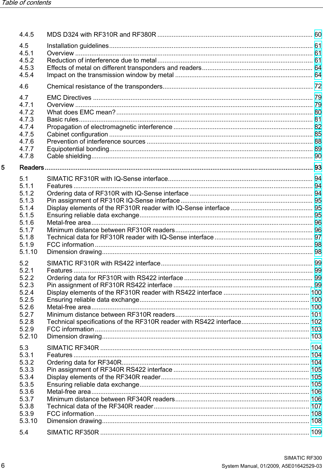 Table of contents      SIMATIC RF300 6 System Manual, 01/2009, A5E01642529-03 4.4.5  MDS D324 with RF310R and RF380R ....................................................................................... 60 4.5  Installation guidelines.................................................................................................................. 61 4.5.1  Overview ..................................................................................................................................... 61 4.5.2  Reduction of interference due to metal ....................................................................................... 61 4.5.3  Effects of metal on different transponders and readers.............................................................. 64 4.5.4  Impact on the transmission window by metal ............................................................................. 64 4.6  Chemical resistance of the transponders....................................................................................72 4.7  EMC Directives ........................................................................................................................... 79 4.7.1  Overview ..................................................................................................................................... 79 4.7.2  What does EMC mean?.............................................................................................................. 80 4.7.3  Basic rules................................................................................................................................... 81 4.7.4  Propagation of electromagnetic interference ..............................................................................82 4.7.5  Cabinet configuration .................................................................................................................. 85 4.7.6  Prevention of interference sources ............................................................................................. 88 4.7.7  Equipotential bonding.................................................................................................................. 89 4.7.8  Cable shielding............................................................................................................................ 90 5  Readers................................................................................................................................................... 93 5.1  SIMATIC RF310R with IQ-Sense interface................................................................................. 94 5.1.1  Features ...................................................................................................................................... 94 5.1.2  Ordering data of RF310R with IQ-Sense interface ..................................................................... 94 5.1.3  Pin assignment of RF310R IQ-Sense interface.......................................................................... 95 5.1.4  Display elements of the RF310R reader with IQ-Sense interface .............................................. 95 5.1.5  Ensuring reliable data exchange................................................................................................. 95 5.1.6  Metal-free area............................................................................................................................ 96 5.1.7  Minimum distance between RF310R readers............................................................................. 96 5.1.8  Technical data for RF310R reader with IQ-Sense interface....................................................... 97 5.1.9  FCC information .......................................................................................................................... 98 5.1.10  Dimension drawing...................................................................................................................... 98 5.2  SIMATIC RF310R with RS422 interface..................................................................................... 99 5.2.1  Features ...................................................................................................................................... 99 5.2.2  Ordering data for RF310R with RS422 interface ........................................................................ 99 5.2.3  Pin assignment of RF310R RS422 interface .............................................................................. 99 5.2.4  Display elements of the RF310R reader with RS422 interface ................................................ 100 5.2.5  Ensuring reliable data exchange............................................................................................... 100 5.2.6  Metal-free area.......................................................................................................................... 100 5.2.7  Minimum distance between RF310R readers........................................................................... 101 5.2.8  Technical specifications of the RF310R reader with RS422 interface...................................... 102 5.2.9  FCC information ........................................................................................................................ 103 5.2.10  Dimension drawing.................................................................................................................... 103 5.3  SIMATIC RF340R ..................................................................................................................... 104 5.3.1  Features .................................................................................................................................... 104 5.3.2  Ordering data for RF340R......................................................................................................... 104 5.3.3  Pin assignment of RF340R RS422 interface ............................................................................ 105 5.3.4  Display elements of the RF340R reader................................................................................... 105 5.3.5  Ensuring reliable data exchange............................................................................................... 105 5.3.6  Metal-free area.......................................................................................................................... 106 5.3.7  Minimum distance between RF340R readers........................................................................... 106 5.3.8  Technical data of the RF340R reader....................................................................................... 107 5.3.9  FCC information ........................................................................................................................ 108 5.3.10  Dimension drawing.................................................................................................................... 108 5.4  SIMATIC RF350R ..................................................................................................................... 109 