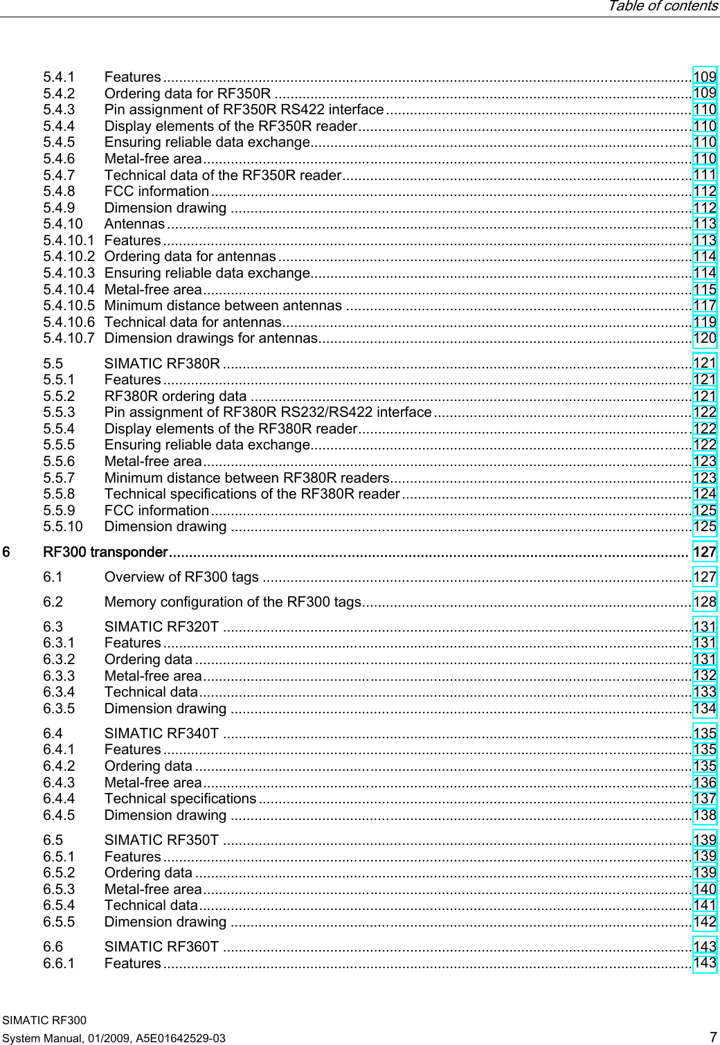   Table of contents   SIMATIC RF300 System Manual, 01/2009, A5E01642529-03  7 5.4.1  Features.....................................................................................................................................109 5.4.2  Ordering data for RF350R .........................................................................................................109 5.4.3  Pin assignment of RF350R RS422 interface.............................................................................110 5.4.4  Display elements of the RF350R reader....................................................................................110 5.4.5  Ensuring reliable data exchange................................................................................................110 5.4.6  Metal-free area...........................................................................................................................110 5.4.7  Technical data of the RF350R reader........................................................................................111 5.4.8  FCC information.........................................................................................................................112 5.4.9  Dimension drawing ....................................................................................................................112 5.4.10  Antennas....................................................................................................................................113 5.4.10.1  Features.....................................................................................................................................113 5.4.10.2  Ordering data for antennas........................................................................................................114 5.4.10.3  Ensuring reliable data exchange................................................................................................114 5.4.10.4  Metal-free area...........................................................................................................................115 5.4.10.5  Minimum distance between antennas .......................................................................................117 5.4.10.6  Technical data for antennas.......................................................................................................119 5.4.10.7  Dimension drawings for antennas..............................................................................................120 5.5  SIMATIC RF380R ......................................................................................................................121 5.5.1  Features.....................................................................................................................................121 5.5.2  RF380R ordering data ...............................................................................................................121 5.5.3  Pin assignment of RF380R RS232/RS422 interface.................................................................122 5.5.4  Display elements of the RF380R reader....................................................................................122 5.5.5  Ensuring reliable data exchange................................................................................................122 5.5.6  Metal-free area...........................................................................................................................123 5.5.7  Minimum distance between RF380R readers............................................................................123 5.5.8  Technical specifications of the RF380R reader.........................................................................124 5.5.9  FCC information.........................................................................................................................125 5.5.10  Dimension drawing ....................................................................................................................125 6  RF300 transponder................................................................................................................................ 127 6.1  Overview of RF300 tags ............................................................................................................127 6.2  Memory configuration of the RF300 tags...................................................................................128 6.3  SIMATIC RF320T ......................................................................................................................131 6.3.1  Features.....................................................................................................................................131 6.3.2  Ordering data .............................................................................................................................131 6.3.3  Metal-free area...........................................................................................................................132 6.3.4  Technical data............................................................................................................................133 6.3.5  Dimension drawing ....................................................................................................................134 6.4  SIMATIC RF340T ......................................................................................................................135 6.4.1  Features.....................................................................................................................................135 6.4.2  Ordering data .............................................................................................................................135 6.4.3  Metal-free area...........................................................................................................................136 6.4.4  Technical specifications .............................................................................................................137 6.4.5  Dimension drawing ....................................................................................................................138 6.5  SIMATIC RF350T ......................................................................................................................139 6.5.1  Features.....................................................................................................................................139 6.5.2  Ordering data .............................................................................................................................139 6.5.3  Metal-free area...........................................................................................................................140 6.5.4  Technical data............................................................................................................................141 6.5.5  Dimension drawing ....................................................................................................................142 6.6  SIMATIC RF360T ......................................................................................................................143 6.6.1  Features.....................................................................................................................................143 