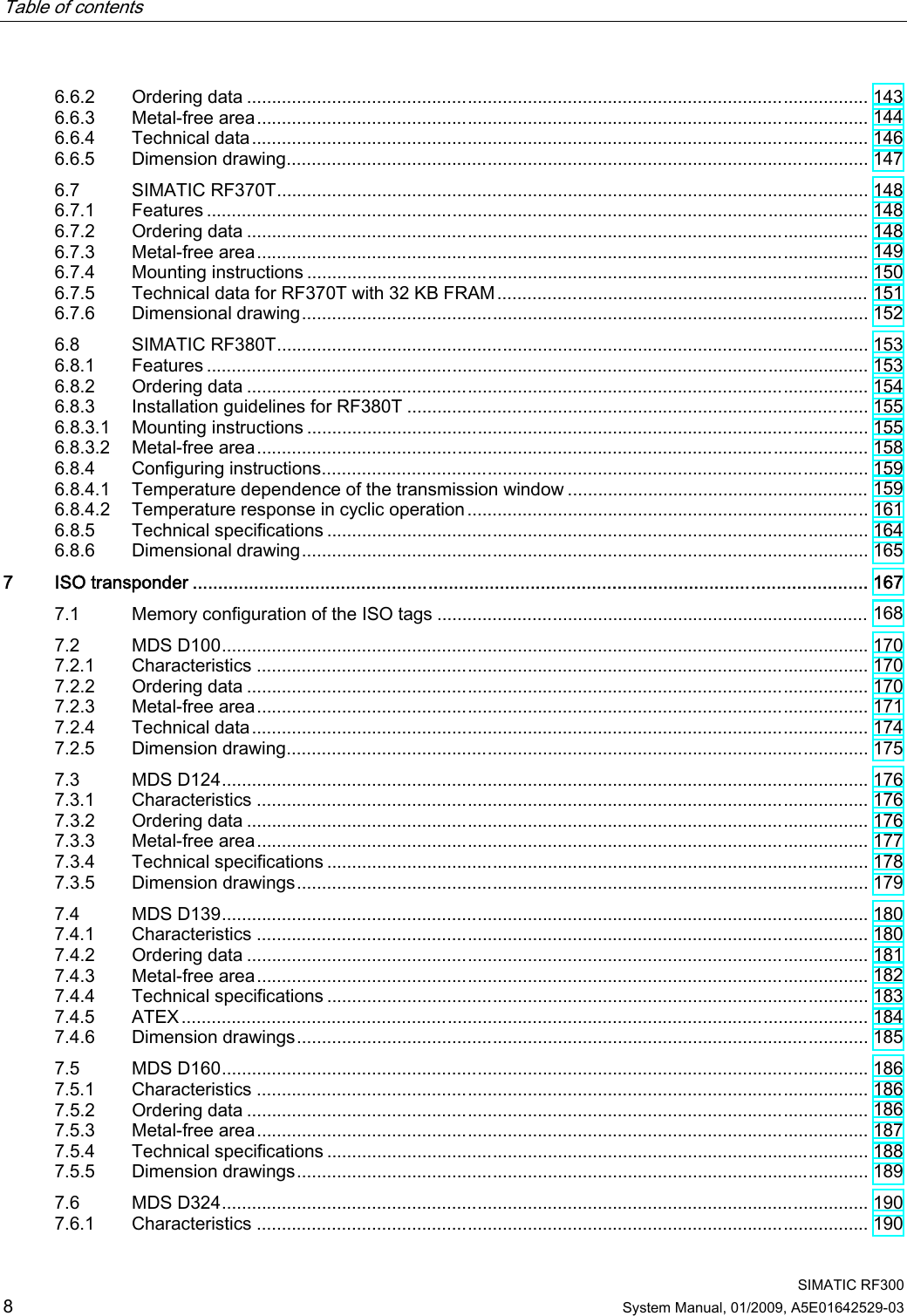 Table of contents      SIMATIC RF300 8 System Manual, 01/2009, A5E01642529-03 6.6.2  Ordering data ............................................................................................................................ 143 6.6.3  Metal-free area.......................................................................................................................... 144 6.6.4  Technical data........................................................................................................................... 146 6.6.5  Dimension drawing.................................................................................................................... 147 6.7  SIMATIC RF370T...................................................................................................................... 148 6.7.1  Features .................................................................................................................................... 148 6.7.2  Ordering data ............................................................................................................................ 148 6.7.3  Metal-free area.......................................................................................................................... 149 6.7.4  Mounting instructions ................................................................................................................ 150 6.7.5  Technical data for RF370T with 32 KB FRAM.......................................................................... 151 6.7.6  Dimensional drawing................................................................................................................. 152 6.8  SIMATIC RF380T...................................................................................................................... 153 6.8.1  Features .................................................................................................................................... 153 6.8.2  Ordering data ............................................................................................................................ 154 6.8.3  Installation guidelines for RF380T ............................................................................................ 155 6.8.3.1  Mounting instructions ................................................................................................................ 155 6.8.3.2  Metal-free area.......................................................................................................................... 158 6.8.4  Configuring instructions............................................................................................................. 159 6.8.4.1  Temperature dependence of the transmission window ............................................................ 159 6.8.4.2  Temperature response in cyclic operation ................................................................................ 161 6.8.5  Technical specifications ............................................................................................................ 164 6.8.6  Dimensional drawing................................................................................................................. 165 7  ISO transponder .................................................................................................................................... 167 7.1  Memory configuration of the ISO tags ...................................................................................... 168 7.2  MDS D100................................................................................................................................. 170 7.2.1  Characteristics .......................................................................................................................... 170 7.2.2  Ordering data ............................................................................................................................ 170 7.2.3  Metal-free area.......................................................................................................................... 171 7.2.4  Technical data........................................................................................................................... 174 7.2.5  Dimension drawing.................................................................................................................... 175 7.3  MDS D124................................................................................................................................. 176 7.3.1  Characteristics .......................................................................................................................... 176 7.3.2  Ordering data ............................................................................................................................ 176 7.3.3  Metal-free area.......................................................................................................................... 177 7.3.4  Technical specifications ............................................................................................................ 178 7.3.5  Dimension drawings.................................................................................................................. 179 7.4  MDS D139................................................................................................................................. 180 7.4.1  Characteristics .......................................................................................................................... 180 7.4.2  Ordering data ............................................................................................................................ 181 7.4.3  Metal-free area.......................................................................................................................... 182 7.4.4  Technical specifications ............................................................................................................ 183 7.4.5  ATEX......................................................................................................................................... 184 7.4.6  Dimension drawings.................................................................................................................. 185 7.5  MDS D160................................................................................................................................. 186 7.5.1  Characteristics .......................................................................................................................... 186 7.5.2  Ordering data ............................................................................................................................ 186 7.5.3  Metal-free area.......................................................................................................................... 187 7.5.4  Technical specifications ............................................................................................................ 188 7.5.5  Dimension drawings.................................................................................................................. 189 7.6  MDS D324................................................................................................................................. 190 7.6.1  Characteristics .......................................................................................................................... 190 