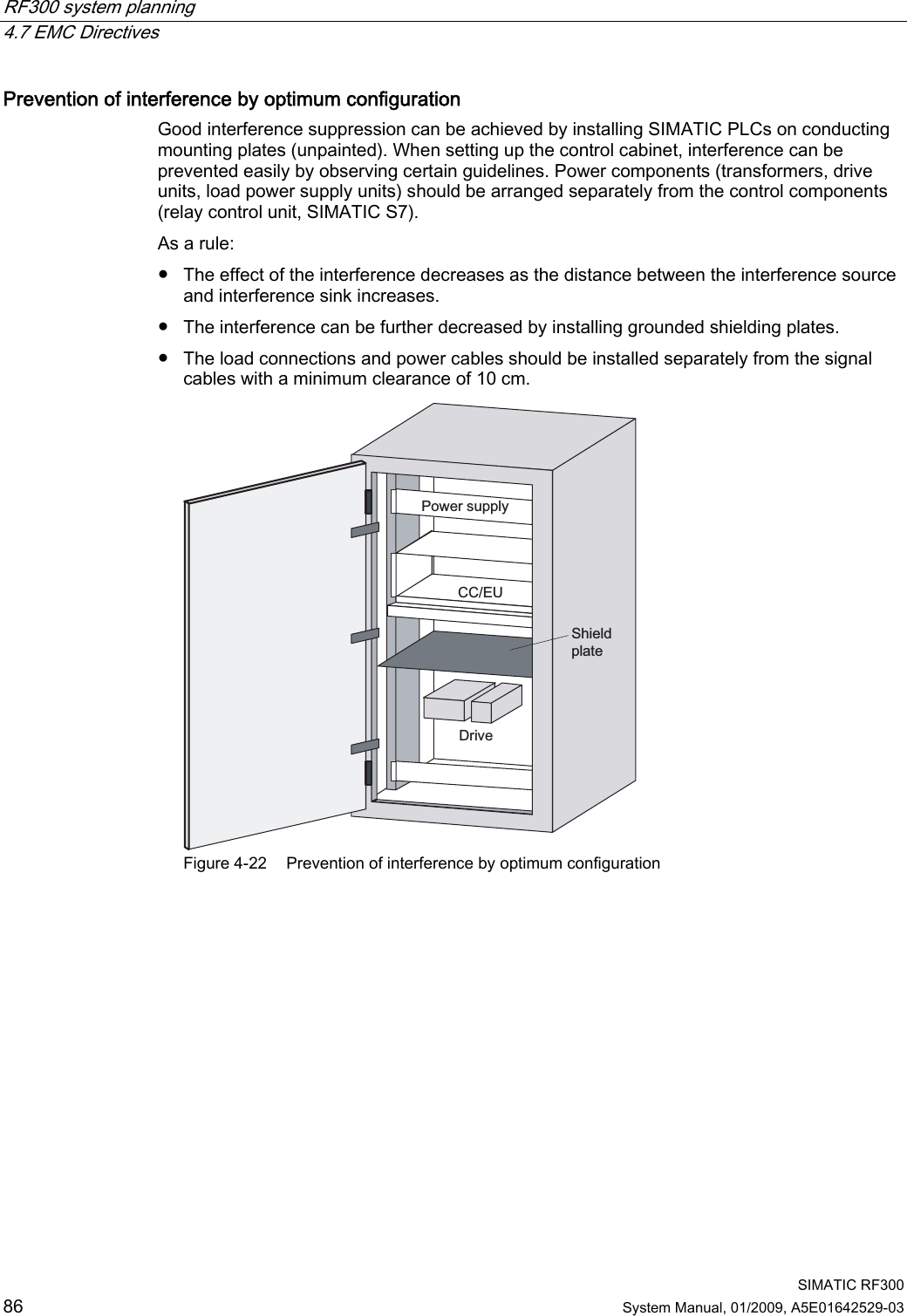 RF300 system planning   4.7 EMC Directives  SIMATIC RF300 86 System Manual, 01/2009, A5E01642529-03 Prevention of interference by optimum configuration Good interference suppression can be achieved by installing SIMATIC PLCs on conducting mounting plates (unpainted). When setting up the control cabinet, interference can be prevented easily by observing certain guidelines. Power components (transformers, drive units, load power supply units) should be arranged separately from the control components (relay control unit, SIMATIC S7). As a rule: ● The effect of the interference decreases as the distance between the interference source and interference sink increases. ● The interference can be further decreased by installing grounded shielding plates. ● The load connections and power cables should be installed separately from the signal cables with a minimum clearance of 10 cm. 3RZHUVXSSO\&amp;&amp;(8&apos;ULYH6KLHOGSODWH Figure 4-22  Prevention of interference by optimum configuration 
