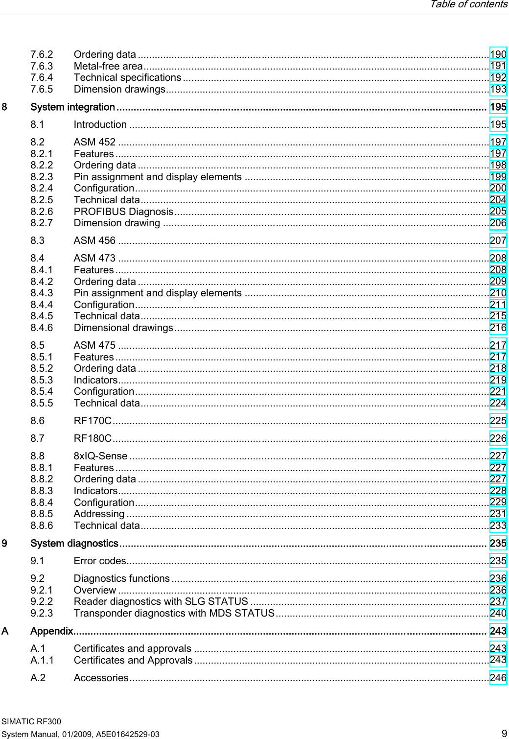   Table of contents   SIMATIC RF300 System Manual, 01/2009, A5E01642529-03  9 7.6.2  Ordering data .............................................................................................................................190 7.6.3  Metal-free area...........................................................................................................................191 7.6.4  Technical specifications .............................................................................................................192 7.6.5  Dimension drawings...................................................................................................................193 8  System integration................................................................................................................................. 195 8.1  Introduction ................................................................................................................................195 8.2  ASM 452 ....................................................................................................................................197 8.2.1  Features.....................................................................................................................................197 8.2.2  Ordering data .............................................................................................................................198 8.2.3  Pin assignment and display elements .......................................................................................199 8.2.4  Configuration..............................................................................................................................200 8.2.5  Technical data............................................................................................................................204 8.2.6  PROFIBUS Diagnosis................................................................................................................205 8.2.7  Dimension drawing ....................................................................................................................206 8.3  ASM 456 ....................................................................................................................................207 8.4  ASM 473 ....................................................................................................................................208 8.4.1  Features.....................................................................................................................................208 8.4.2  Ordering data .............................................................................................................................209 8.4.3  Pin assignment and display elements .......................................................................................210 8.4.4  Configuration..............................................................................................................................211 8.4.5  Technical data............................................................................................................................215 8.4.6  Dimensional drawings................................................................................................................216 8.5  ASM 475 ....................................................................................................................................217 8.5.1  Features.....................................................................................................................................217 8.5.2  Ordering data .............................................................................................................................218 8.5.3  Indicators....................................................................................................................................219 8.5.4  Configuration..............................................................................................................................221 8.5.5  Technical data............................................................................................................................224 8.6  RF170C......................................................................................................................................225 8.7  RF180C......................................................................................................................................226 8.8  8xIQ-Sense ................................................................................................................................227 8.8.1  Features.....................................................................................................................................227 8.8.2  Ordering data .............................................................................................................................227 8.8.3  Indicators....................................................................................................................................228 8.8.4  Configuration..............................................................................................................................229 8.8.5  Addressing .................................................................................................................................231 8.8.6  Technical data............................................................................................................................233 9  System diagnostics................................................................................................................................ 235 9.1  Error codes.................................................................................................................................235 9.2  Diagnostics functions .................................................................................................................236 9.2.1  Overview ....................................................................................................................................236 9.2.2  Reader diagnostics with SLG STATUS .....................................................................................237 9.2.3  Transponder diagnostics with MDS STATUS............................................................................240 A  Appendix................................................................................................................................................ 243 A.1  Certificates and approvals .........................................................................................................243 A.1.1  Certificates and Approvals.........................................................................................................243 A.2  Accessories................................................................................................................................246 