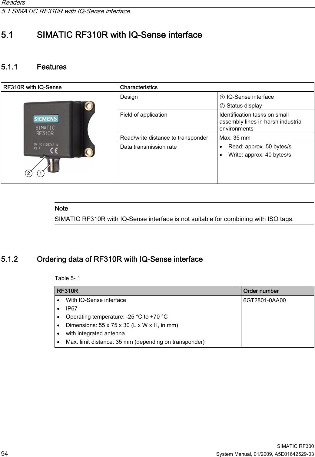 Readers   5.1 SIMATIC RF310R with IQ-Sense interface  SIMATIC RF300 94 System Manual, 01/2009, A5E01642529-03 5.1 SIMATIC RF310R with IQ-Sense interface 5.1.1 Features  RF310R with IQ-Sense     Characteristics Design  ① IQ-Sense interface ② Status display Field of application  Identification tasks on small assembly lines in harsh industrial environments Read/write distance to transponder  Max. 35 mm    Data transmission rate  • Read: approx. 50 bytes/s • Write: approx. 40 bytes/s    Note SIMATIC RF310R with IQ-Sense interface is not suitable for combining with ISO tags.  5.1.2 Ordering data of RF310R with IQ-Sense interface Table 5- 1      RF310R  Order number • With IQ-Sense interface • IP67 • Operating temperature: -25 °C to +70 °C • Dimensions: 55 x 75 x 30 (L x W x H, in mm) • with integrated antenna • Max. limit distance: 35 mm (depending on transponder) 6GT2801-0AA00   