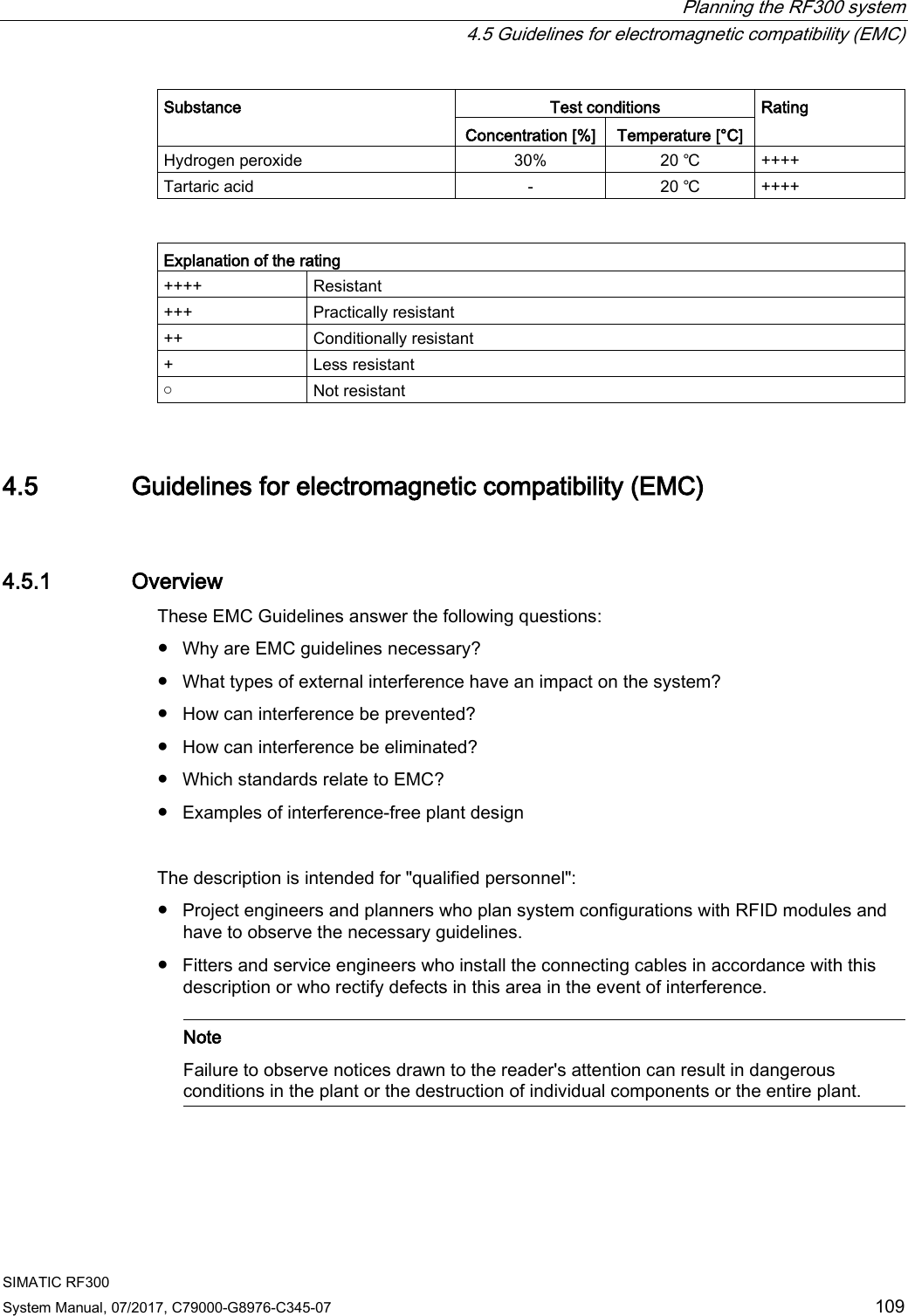  Planning the RF300 system  4.5 Guidelines for electromagnetic compatibility (EMC) SIMATIC RF300 System Manual, 07/2017, C79000-G8976-C345-07 109 Substance Test conditions Rating Concentration [%] Temperature [°C] Hydrogen peroxide 30% 20 ℃ ++++ Tartaric acid - 20 ℃ ++++   Explanation of the rating ++++ Resistant +++ Practically resistant ++ Conditionally resistant + Less resistant ￮ Not resistant 4.5 Guidelines for electromagnetic compatibility (EMC) 4.5.1 Overview These EMC Guidelines answer the following questions:  ● Why are EMC guidelines necessary? ● What types of external interference have an impact on the system? ● How can interference be prevented? ● How can interference be eliminated? ● Which standards relate to EMC? ● Examples of interference-free plant design  The description is intended for &quot;qualified personnel&quot;: ● Project engineers and planners who plan system configurations with RFID modules and have to observe the necessary guidelines. ● Fitters and service engineers who install the connecting cables in accordance with this description or who rectify defects in this area in the event of interference.    Note Failure to observe notices drawn to the reader&apos;s attention can result in dangerous conditions in the plant or the destruction of individual components or the entire plant.  