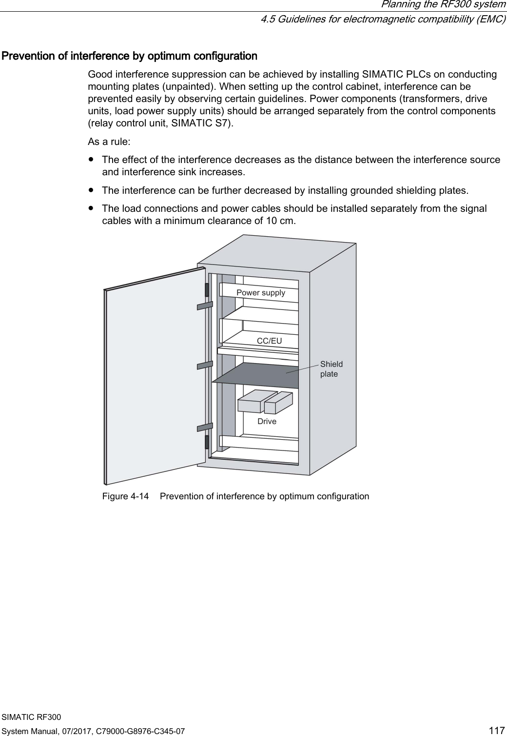 Planning the RF300 system  4.5 Guidelines for electromagnetic compatibility (EMC) SIMATIC RF300 System Manual, 07/2017, C79000-G8976-C345-07 117 Prevention of interference by optimum configuration Good interference suppression can be achieved by installing SIMATIC PLCs on conducting mounting plates (unpainted). When setting up the control cabinet, interference can be prevented easily by observing certain guidelines. Power components (transformers, drive units, load power supply units) should be arranged separately from the control components (relay control unit, SIMATIC S7). As a rule: ● The effect of the interference decreases as the distance between the interference source and interference sink increases. ● The interference can be further decreased by installing grounded shielding plates. ● The load connections and power cables should be installed separately from the signal cables with a minimum clearance of 10 cm.  Figure 4-14 Prevention of interference by optimum configuration 