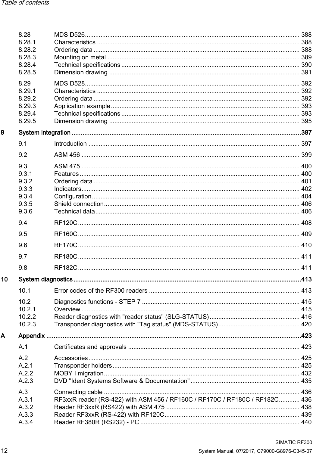 Table of contents     SIMATIC RF300 12 System Manual, 07/2017, C79000-G8976-C345-07 8.28 MDS D526 ............................................................................................................................ 388 8.28.1 Characteristics ..................................................................................................................... 388 8.28.2 Ordering data ....................................................................................................................... 388 8.28.3 Mounting on metal ............................................................................................................... 389 8.28.4 Technical specifications ....................................................................................................... 390 8.28.5 Dimension drawing .............................................................................................................. 391 8.29 MDS D528 ............................................................................................................................ 392 8.29.1 Characteristics ..................................................................................................................... 392 8.29.2 Ordering data ....................................................................................................................... 392 8.29.3 Application example ............................................................................................................. 393 8.29.4 Technical specifications ....................................................................................................... 393 8.29.5 Dimension drawing .............................................................................................................. 395 9  System integration ............................................................................................................................... 397 9.1 Introduction .......................................................................................................................... 397 9.2 ASM 456 .............................................................................................................................. 399 9.3 ASM 475 .............................................................................................................................. 400 9.3.1 Features ............................................................................................................................... 400 9.3.2 Ordering data ....................................................................................................................... 401 9.3.3 Indicators .............................................................................................................................. 402 9.3.4 Configuration ........................................................................................................................ 404 9.3.5 Shield connection ................................................................................................................. 406 9.3.6 Technical data ...................................................................................................................... 406 9.4  RF120C ................................................................................................................................ 408 9.5 RF160C ................................................................................................................................ 409 9.6 RF170C ................................................................................................................................ 410 9.7 RF180C ................................................................................................................................ 411 9.8 RF182C ................................................................................................................................ 411 10 System diagnostics .............................................................................................................................. 413 10.1 Error codes of the RF300 readers ....................................................................................... 413 10.2 Diagnostics functions - STEP 7 ........................................................................................... 415 10.2.1 Overview .............................................................................................................................. 415 10.2.2 Reader diagnostics with &quot;reader status&quot; (SLG-STATUS) .................................................... 416 10.2.3 Transponder diagnostics with &quot;Tag status&quot; (MDS-STATUS) ............................................... 420 A  Appendix ............................................................................................................................................. 423 A.1 Certificates and approvals ................................................................................................... 423 A.2 Accessories .......................................................................................................................... 425 A.2.1 Transponder holders ............................................................................................................ 425 A.2.2 MOBY I migration ................................................................................................................. 432 A.2.3 DVD &quot;Ident Systems Software &amp; Documentation&quot; ............................................................... 435 A.3 Connecting cable ................................................................................................................. 436 A.3.1 RF3xxR reader (RS-422) with ASM 456 / RF160C / RF170C / RF180C / RF182C ............ 436 A.3.2 Reader RF3xxR (RS422) with ASM 475 ............................................................................. 438 A.3.3 Reader RF3xxR (RS-422) with RF120C .............................................................................. 439 A.3.4 Reader RF380R (RS232) - PC ............................................................................................ 440 