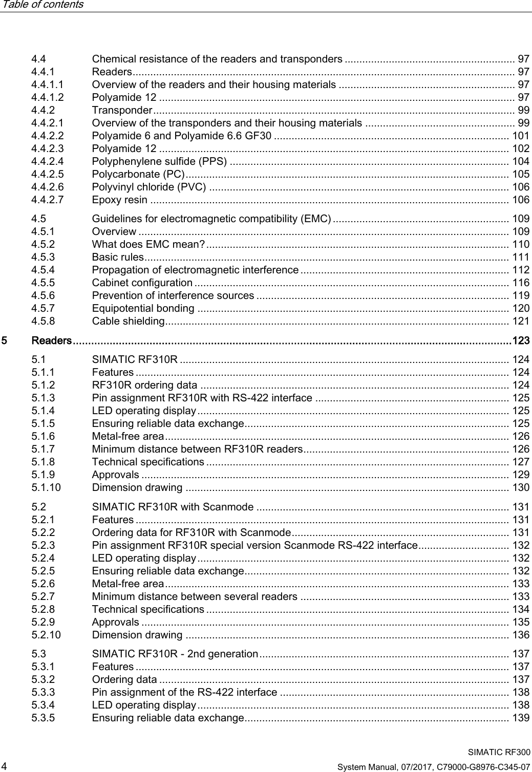 Table of contents     SIMATIC RF300 4 System Manual, 07/2017, C79000-G8976-C345-07 4.4 Chemical resistance of the readers and transponders .......................................................... 97 4.4.1 Readers .................................................................................................................................. 97 4.4.1.1 Overview of the readers and their housing materials ............................................................ 97 4.4.1.2 Polyamide 12 ......................................................................................................................... 97 4.4.2 Transponder ........................................................................................................................... 99 4.4.2.1 Overview of the transponders and their housing materials ................................................... 99 4.4.2.2 Polyamide 6 and Polyamide 6.6 GF30 ................................................................................ 101 4.4.2.3 Polyamide 12 ....................................................................................................................... 102 4.4.2.4 Polyphenylene sulfide (PPS) ............................................................................................... 104 4.4.2.5 Polycarbonate (PC) .............................................................................................................. 105 4.4.2.6 Polyvinyl chloride (PVC) ...................................................................................................... 106 4.4.2.7 Epoxy resin .......................................................................................................................... 106 4.5 Guidelines for electromagnetic compatibility (EMC) ............................................................ 109 4.5.1 Overview .............................................................................................................................. 109 4.5.2 What does EMC mean? ....................................................................................................... 110 4.5.3 Basic rules ............................................................................................................................ 111 4.5.4 Propagation of electromagnetic interference ....................................................................... 112 4.5.5 Cabinet configuration ........................................................................................................... 116 4.5.6 Prevention of interference sources ...................................................................................... 119 4.5.7 Equipotential bonding .......................................................................................................... 120 4.5.8 Cable shielding..................................................................................................................... 121 5  Readers ............................................................................................................................................... 123 5.1 SIMATIC RF310R ................................................................................................................ 124 5.1.1 Features ............................................................................................................................... 124 5.1.2 RF310R ordering data ......................................................................................................... 124 5.1.3 Pin assignment RF310R with RS-422 interface .................................................................. 125 5.1.4 LED operating display .......................................................................................................... 125 5.1.5 Ensuring reliable data exchange .......................................................................................... 125 5.1.6 Metal-free area ..................................................................................................................... 126 5.1.7 Minimum distance between RF310R readers ...................................................................... 126 5.1.8 Technical specifications ....................................................................................................... 127 5.1.9 Approvals ............................................................................................................................. 129 5.1.10 Dimension drawing .............................................................................................................. 130 5.2 SIMATIC RF310R with Scanmode ...................................................................................... 131 5.2.1 Features ............................................................................................................................... 131 5.2.2 Ordering data for RF310R with Scanmode .......................................................................... 131 5.2.3 Pin assignment RF310R special version Scanmode RS-422 interface ............................... 132 5.2.4 LED operating display .......................................................................................................... 132 5.2.5 Ensuring reliable data exchange .......................................................................................... 132 5.2.6 Metal-free area ..................................................................................................................... 133 5.2.7 Minimum distance between several readers ....................................................................... 133 5.2.8 Technical specifications ....................................................................................................... 134 5.2.9 Approvals ............................................................................................................................. 135 5.2.10 Dimension drawing .............................................................................................................. 136 5.3 SIMATIC RF310R - 2nd generation ..................................................................................... 137 5.3.1 Features ............................................................................................................................... 137 5.3.2 Ordering data ....................................................................................................................... 137 5.3.3 Pin assignment of the RS-422 interface .............................................................................. 138 5.3.4 LED operating display .......................................................................................................... 138 5.3.5 Ensuring reliable data exchange .......................................................................................... 139 