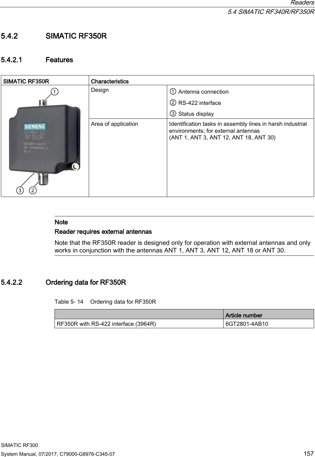  Readers  5.4 SIMATIC RF340R/RF350R SIMATIC RF300 System Manual, 07/2017, C79000-G8976-C345-07 157 5.4.2 SIMATIC RF350R 5.4.2.1 Features  SIMATIC RF350R Characteristics  Design ① Antenna connection  ② RS-422 interface ③ Status display Area of application Identification tasks in assembly lines in harsh industrial environments; for external antennas (ANT 1, ANT 3, ANT 12, ANT 18, ANT 30)    Note Reader requires external antennas Note that the RF350R reader is designed only for operation with external antennas and only works in conjunction with the antennas ANT 1, ANT 3, ANT 12, ANT 18 or ANT 30.  5.4.2.2 Ordering data for RF350R Table 5- 14 Ordering data for RF350R  Article number RF350R with RS-422 interface (3964R) 6GT2801-4AB10 