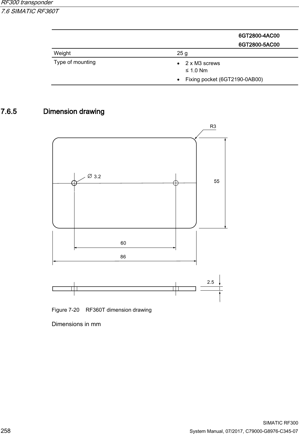 RF300 transponder   7.6 SIMATIC RF360T  SIMATIC RF300 258 System Manual, 07/2017, C79000-G8976-C345-07   6GT2800-4AC00 6GT2800-5AC00 Weight 25 g Type of mounting • 2 x M3 screws ≤ 1.0 Nm • Fixing pocket (6GT2190-0AB00) 7.6.5 Dimension drawing  Figure 7-20 RF360T dimension drawing Dimensions in mm 