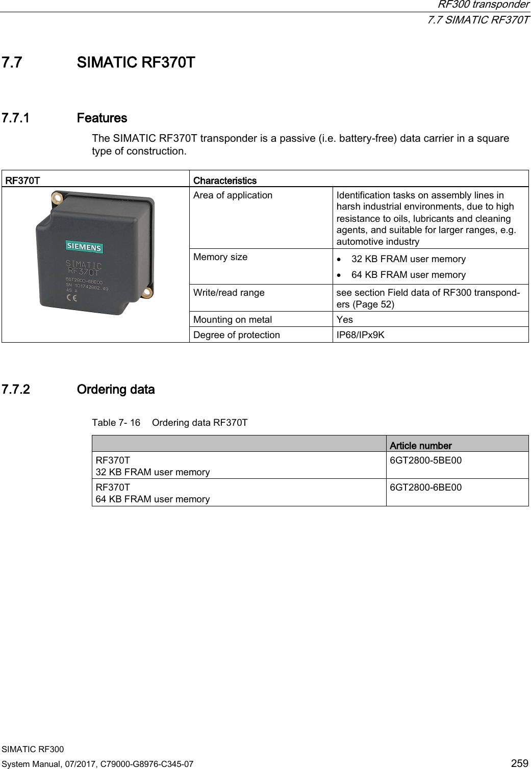  RF300 transponder  7.7 SIMATIC RF370T SIMATIC RF300 System Manual, 07/2017, C79000-G8976-C345-07 259 7.7 SIMATIC RF370T 7.7.1 Features The SIMATIC RF370T transponder is a passive (i.e. battery-free) data carrier in a square type of construction.   RF370T Characteristics    Area of application Identification tasks on assembly lines in harsh industrial environments, due to high resistance to oils, lubricants and cleaning agents, and suitable for larger ranges, e.g. automotive industry Memory size • 32 KB FRAM user memory • 64 KB FRAM user memory Write/read range see section Field data of RF300 transpond-ers (Page 52)  Mounting on metal Yes Degree of protection IP68/IPx9K 7.7.2 Ordering data Table 7- 16 Ordering data RF370T  Article number RF370T  32 KB FRAM user memory 6GT2800-5BE00 RF370T  64 KB FRAM user memory 6GT2800-6BE00 