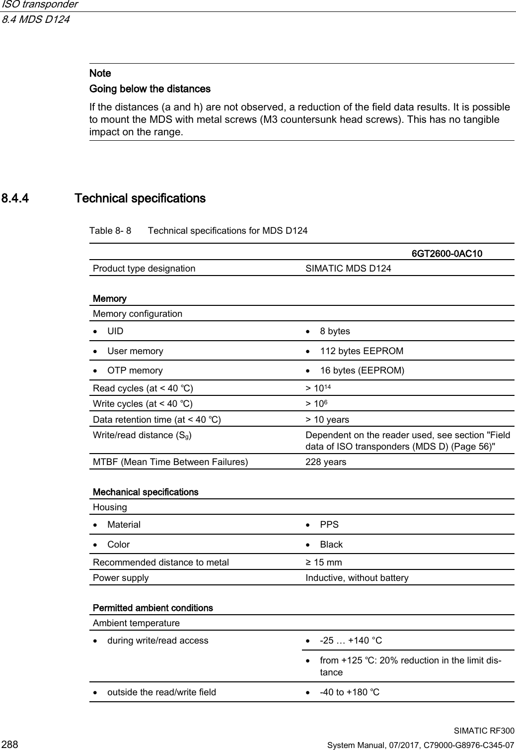 ISO transponder   8.4 MDS D124  SIMATIC RF300 288 System Manual, 07/2017, C79000-G8976-C345-07   Note Going below the distances  If the distances (a and h) are not observed, a reduction of the field data results. It is possible to mount the MDS with metal screws (M3 countersunk head screws). This has no tangible impact on the range.  8.4.4 Technical specifications Table 8- 8  Technical specifications for MDS D124    6GT2600-0AC10 Product type designation SIMATIC MDS D124  Memory Memory configuration  • UID • 8 bytes • User memory • 112 bytes EEPROM • OTP memory • 16 bytes (EEPROM) Read cycles (at &lt; 40 ℃) &gt; 1014 Write cycles (at &lt; 40 ℃) &gt; 106 Data retention time (at &lt; 40 ℃) &gt; 10 years Write/read distance (Sg)  Dependent on the reader used, see section &quot;Field data of ISO transponders (MDS D) (Page 56)&quot; MTBF (Mean Time Between Failures) 228 years  Mechanical specifications Housing  • Material • PPS • Color • Black Recommended distance to metal ≥ 15 mm Power supply Inductive, without battery  Permitted ambient conditions Ambient temperature  • during write/read access • -25 … +140 °C • from +125 ℃: 20% reduction in the limit dis-tance • outside the read/write field • -40 to +180 ℃ 