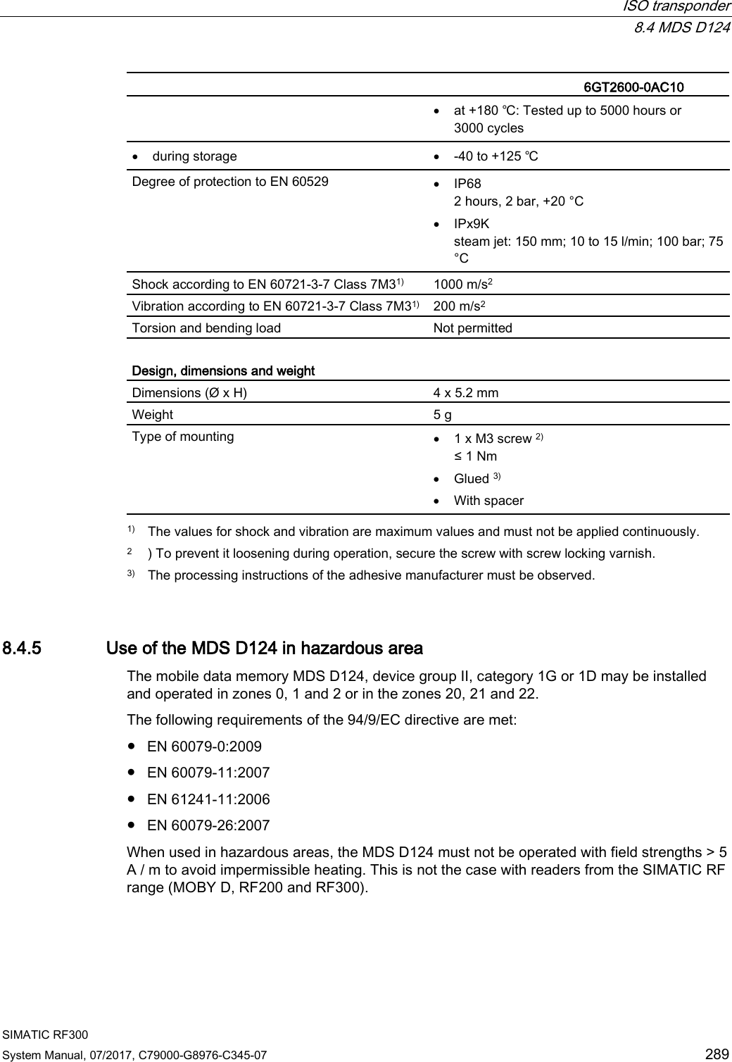  ISO transponder  8.4 MDS D124 SIMATIC RF300 System Manual, 07/2017, C79000-G8976-C345-07 289   6GT2600-0AC10 • at +180 ℃: Tested up to 5000 hours or 3000 cycles • during storage • -40 to +125 ℃ Degree of protection to EN 60529 • IP68 2 hours, 2 bar, +20 °C • IPx9K steam jet: 150 mm; 10 to 15 l/min; 100 bar; 75 °C Shock according to EN 60721-3-7 Class 7M31)  1000 m/s2 Vibration according to EN 60721-3-7 Class 7M31) 200 m/s2 Torsion and bending load Not permitted  Design, dimensions and weight Dimensions (Ø x H) 4 x 5.2 mm Weight 5 g Type of mounting • 1 x M3 screw 2) ≤ 1 Nm • Glued 3) • With spacer  1) The values for shock and vibration are maximum values and must not be applied continuously. 2 ) To prevent it loosening during operation, secure the screw with screw locking varnish. 3) The processing instructions of the adhesive manufacturer must be observed. 8.4.5 Use of the MDS D124 in hazardous area The mobile data memory MDS D124, device group II, category 1G or 1D may be installed and operated in zones 0, 1 and 2 or in the zones 20, 21 and 22. The following requirements of the 94/9/EC directive are met: ● EN 60079-0:2009 ● EN 60079-11:2007 ● EN 61241-11:2006 ● EN 60079-26:2007 When used in hazardous areas, the MDS D124 must not be operated with field strengths &gt; 5 A / m to avoid impermissible heating. This is not the case with readers from the SIMATIC RF range (MOBY D, RF200 and RF300). 
