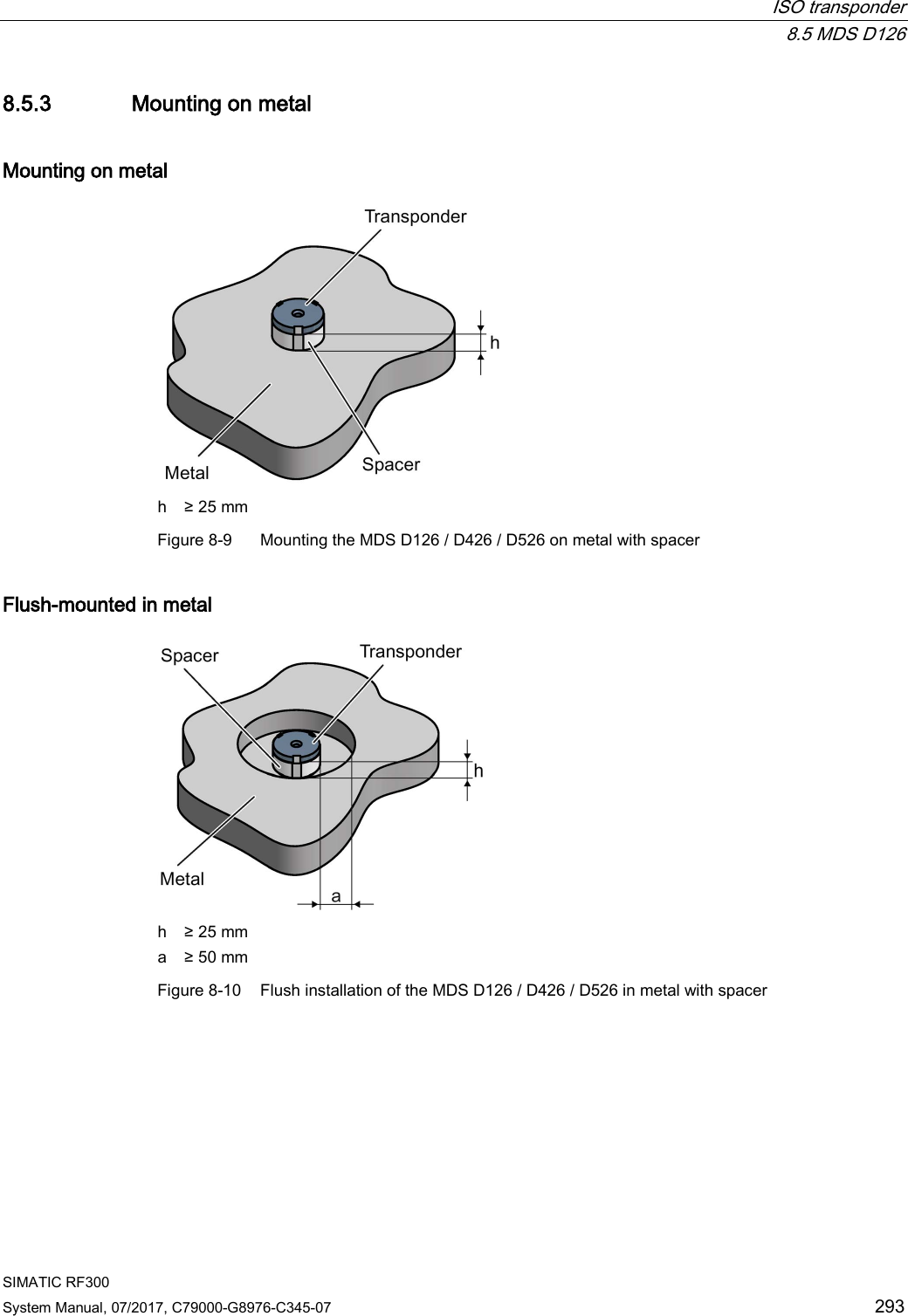  ISO transponder  8.5 MDS D126 SIMATIC RF300 System Manual, 07/2017, C79000-G8976-C345-07 293 8.5.3 Mounting on metal Mounting on metal  h ≥ 25 mm Figure 8-9  Mounting the MDS D126 / D426 / D526 on metal with spacer Flush-mounted in metal  h ≥ 25 mm a ≥ 50 mm Figure 8-10 Flush installation of the MDS D126 / D426 / D526 in metal with spacer 