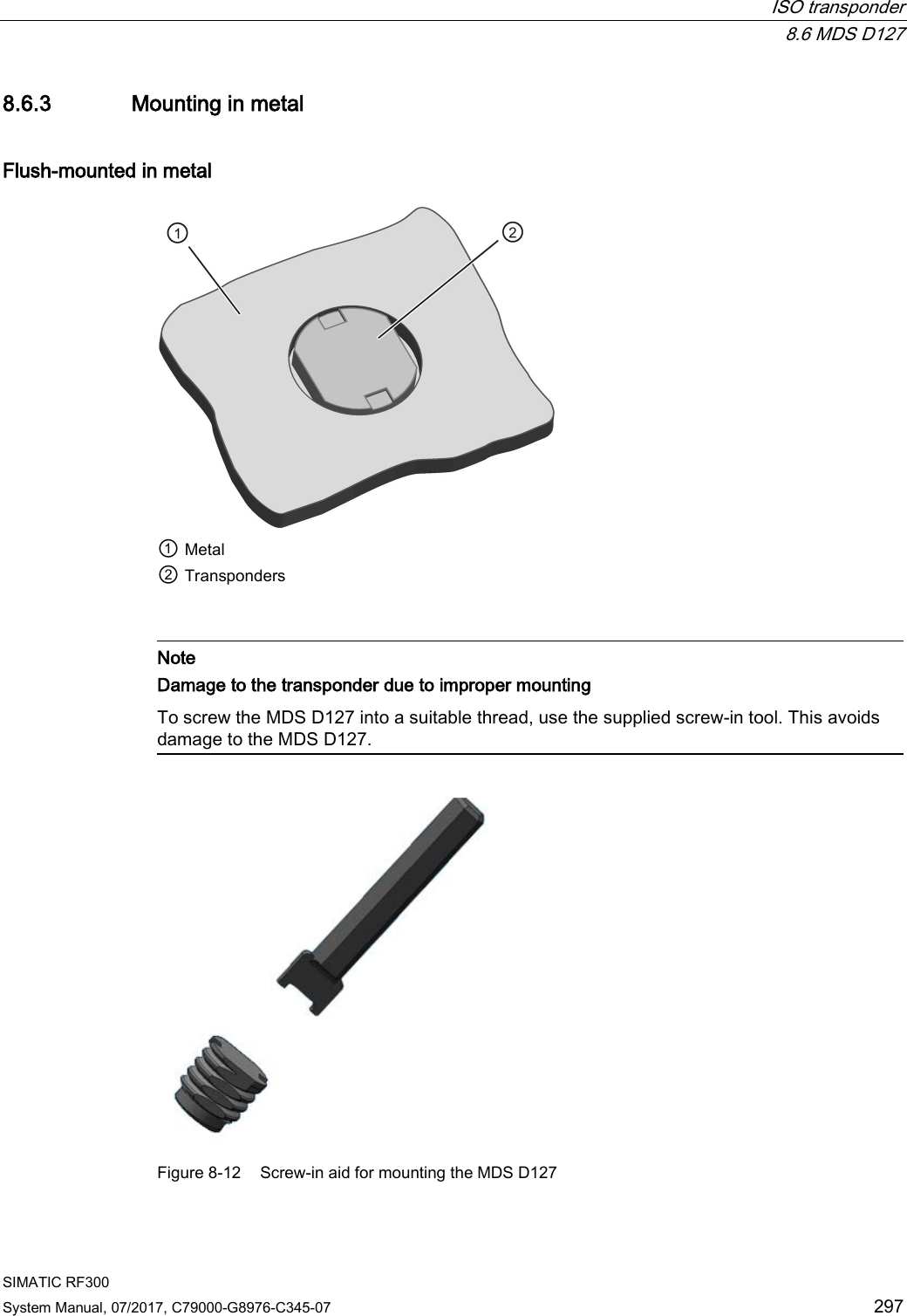  ISO transponder  8.6 MDS D127 SIMATIC RF300 System Manual, 07/2017, C79000-G8976-C345-07 297 8.6.3 Mounting in metal Flush-mounted in metal  ① Metal ② Transponders    Note Damage to the transponder due to improper mounting To screw the MDS D127 into a suitable thread, use the supplied screw-in tool. This avoids damage to the MDS D127.   Figure 8-12  Screw-in aid for mounting the MDS D127 