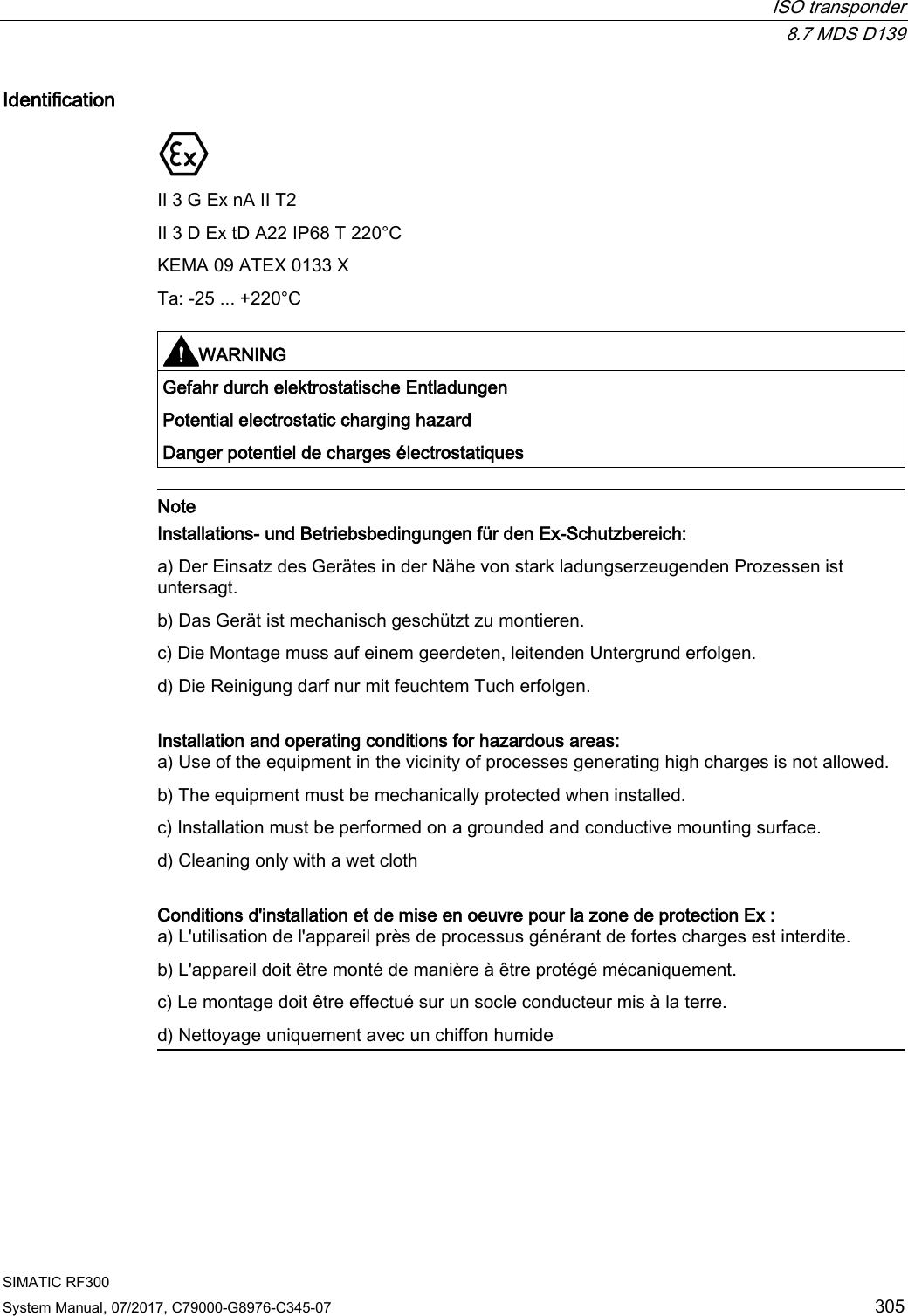  ISO transponder  8.7 MDS D139 SIMATIC RF300 System Manual, 07/2017, C79000-G8976-C345-07 305 Identification  II 3 G Ex nA II T2 II 3 D Ex tD A22 IP68 T 220°C KEMA 09 ATEX 0133 X Ta: -25 ... +220°C   WARNING Gefahr durch elektrostatische Entladungen Potential electrostatic charging hazard Danger potentiel de charges électrostatiques   Note Installations- und Betriebsbedingungen für den Ex-Schutzbereich: a) Der Einsatz des Gerätes in der Nähe von stark ladungserzeugenden Prozessen ist untersagt. b) Das Gerät ist mechanisch geschützt zu montieren. c) Die Montage muss auf einem geerdeten, leitenden Untergrund erfolgen. d) Die Reinigung darf nur mit feuchtem Tuch erfolgen.  Installation and operating conditions for hazardous areas: a) Use of the equipment in the vicinity of processes generating high charges is not allowed. b) The equipment must be mechanically protected when installed. c) Installation must be performed on a grounded and conductive mounting surface. d) Cleaning only with a wet cloth  Conditions d&apos;installation et de mise en oeuvre pour la zone de protection Ex : a) L&apos;utilisation de l&apos;appareil près de processus générant de fortes charges est interdite. b) L&apos;appareil doit être monté de manière à être protégé mécaniquement. c) Le montage doit être effectué sur un socle conducteur mis à la terre. d) Nettoyage uniquement avec un chiffon humide  