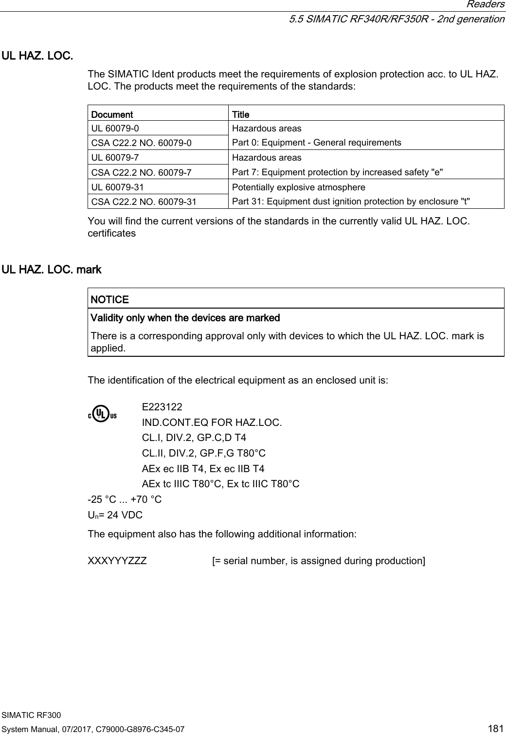  Readers  5.5 SIMATIC RF340R/RF350R - 2nd generation SIMATIC RF300 System Manual, 07/2017, C79000-G8976-C345-07 181 UL HAZ. LOC. The SIMATIC Ident products meet the requirements of explosion protection acc. to UL HAZ. LOC. The products meet the requirements of the standards:  Document Title UL 60079-0 Hazardous areas Part 0: Equipment - General requirements CSA C22.2 NO. 60079-0  UL 60079-7 Hazardous areas Part 7: Equipment protection by increased safety &quot;e&quot; CSA C22.2 NO. 60079-7 UL 60079-31 Potentially explosive atmosphere Part 31: Equipment dust ignition protection by enclosure &quot;t&quot; CSA C22.2 NO. 60079-31 You will find the current versions of the standards in the currently valid UL HAZ. LOC. certificates UL HAZ. LOC. mark   NOTICE Validity only when the devices are marked There is a corresponding approval only with devices to which the UL HAZ. LOC. mark is applied.  The identification of the electrical equipment as an enclosed unit is:     E223122 IND.CONT.EQ FOR HAZ.LOC. CL.I, DIV.2, GP.C,D T4  CL.II, DIV.2, GP.F,G T80°C AEx ec IIB T4, Ex ec IIB T4  AEx tc IIIC T80°C, Ex tc IIIC T80°C -25 °C ... +70 °C Un= 24 VDC The equipment also has the following additional information:  XXXYYYZZZ [= serial number, is assigned during production] 