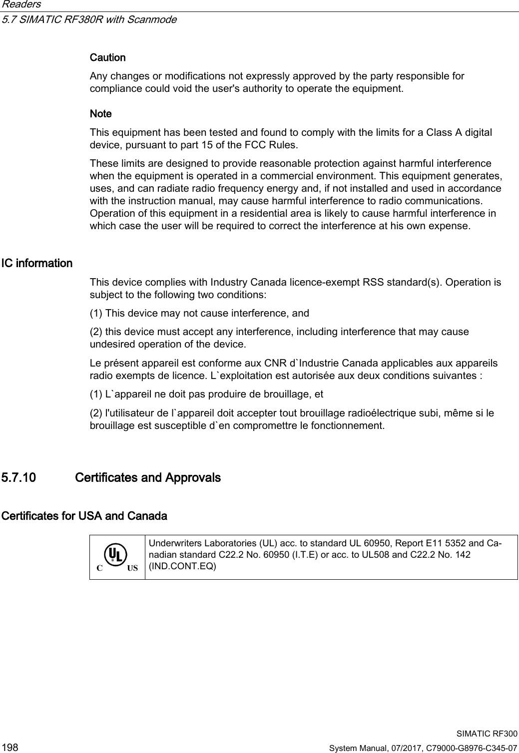 Readers   5.7 SIMATIC RF380R with Scanmode  SIMATIC RF300 198 System Manual, 07/2017, C79000-G8976-C345-07 Caution Any changes or modifications not expressly approved by the party responsible for compliance could void the user&apos;s authority to operate the equipment. Note  This equipment has been tested and found to comply with the limits for a Class A digital device, pursuant to part 15 of the FCC Rules.  These limits are designed to provide reasonable protection against harmful interference when the equipment is operated in a commercial environment. This equipment generates, uses, and can radiate radio frequency energy and, if not installed and used in accordance with the instruction manual, may cause harmful interference to radio communications. Operation of this equipment in a residential area is likely to cause harmful interference in which case the user will be required to correct the interference at his own expense.  IC information This device complies with Industry Canada licence-exempt RSS standard(s). Operation is subject to the following two conditions:  (1) This device may not cause interference, and  (2) this device must accept any interference, including interference that may cause undesired operation of the device.  Le présent appareil est conforme aux CNR d`Industrie Canada applicables aux appareils radio exempts de licence. L`exploitation est autorisée aux deux conditions suivantes : (1) L`appareil ne doit pas produire de brouillage, et  (2) l&apos;utilisateur de l`appareil doit accepter tout brouillage radioélectrique subi, même si le brouillage est susceptible d`en compromettre le fonctionnement.  5.7.10 Certificates and Approvals Certificates for USA and Canada   Underwriters Laboratories (UL) acc. to standard UL 60950, Report E11 5352 and Ca-nadian standard C22.2 No. 60950 (I.T.E) or acc. to UL508 and C22.2 No. 142 (IND.CONT.EQ) 