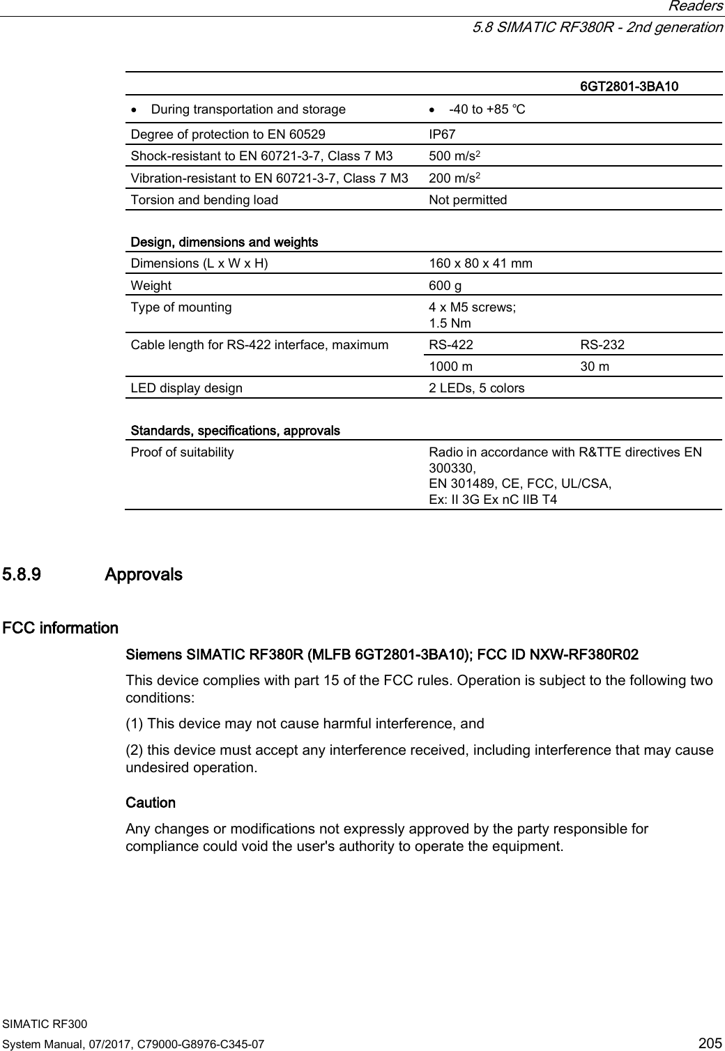  Readers  5.8 SIMATIC RF380R - 2nd generation SIMATIC RF300 System Manual, 07/2017, C79000-G8976-C345-07 205   6GT2801-3BA10 • During transportation and storage • -40 to +85 ℃ Degree of protection to EN 60529 IP67 Shock-resistant to EN 60721-3-7, Class 7 M3  500 m/s2 Vibration-resistant to EN 60721-3-7, Class 7 M3 200 m/s2 Torsion and bending load Not permitted  Design, dimensions and weights Dimensions (L x W x H) 160 x 80 x 41 mm Weight 600 g Type of mounting 4 x M5 screws; 1.5 Nm Cable length for RS-422 interface, maximum RS-422 RS-232 1000 m 30 m LED display design 2 LEDs, 5 colors  Standards, specifications, approvals Proof of suitability Radio in accordance with R&amp;TTE directives EN 300330,  EN 301489, CE, FCC, UL/CSA,  Ex: II 3G Ex nC IIB T4 5.8.9 Approvals FCC information Siemens SIMATIC RF380R (MLFB 6GT2801-3BA10); FCC ID NXW-RF380R02  This device complies with part 15 of the FCC rules. Operation is subject to the following two conditions:  (1) This device may not cause harmful interference, and  (2) this device must accept any interference received, including interference that may cause undesired operation.  Caution Any changes or modifications not expressly approved by the party responsible for compliance could void the user&apos;s authority to operate the equipment. 