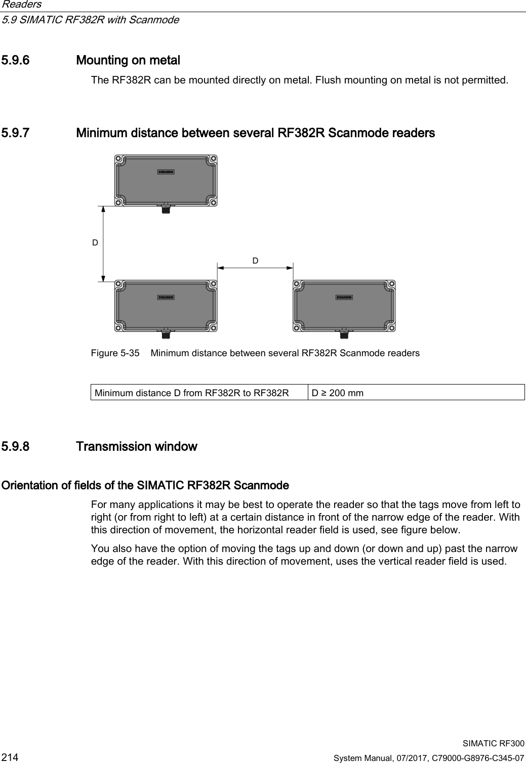 Readers   5.9 SIMATIC RF382R with Scanmode  SIMATIC RF300 214 System Manual, 07/2017, C79000-G8976-C345-07 5.9.6 Mounting on metal The RF382R can be mounted directly on metal. Flush mounting on metal is not permitted.  5.9.7 Minimum distance between several RF382R Scanmode readers  Figure 5-35 Minimum distance between several RF382R Scanmode readers  Minimum distance D from RF382R to RF382R D ≥ 200 mm 5.9.8 Transmission window Orientation of fields of the SIMATIC RF382R Scanmode For many applications it may be best to operate the reader so that the tags move from left to right (or from right to left) at a certain distance in front of the narrow edge of the reader. With this direction of movement, the horizontal reader field is used, see figure below. You also have the option of moving the tags up and down (or down and up) past the narrow edge of the reader. With this direction of movement, uses the vertical reader field is used. 