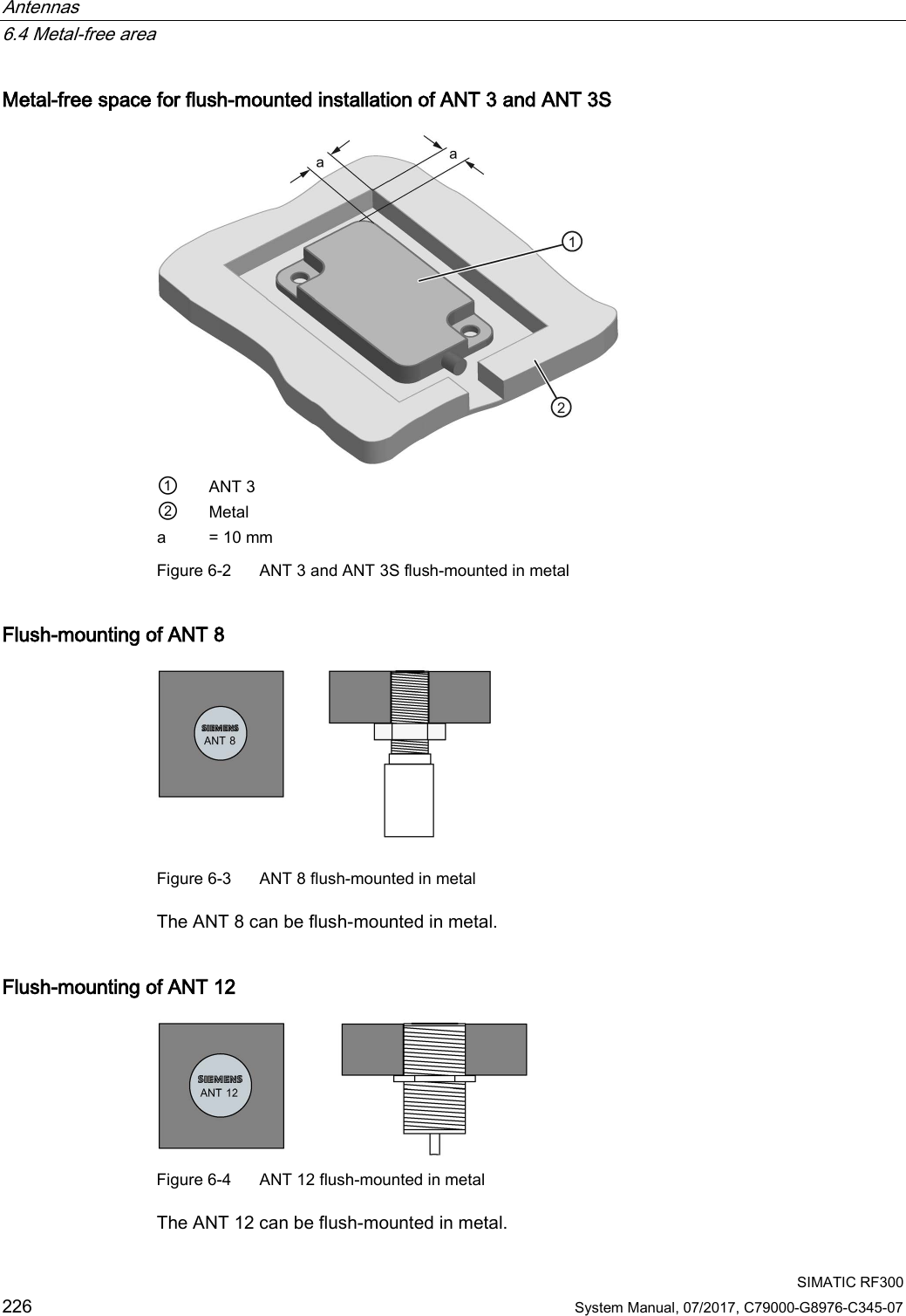 Antennas   6.4 Metal-free area  SIMATIC RF300 226 System Manual, 07/2017, C79000-G8976-C345-07 Metal-free space for flush-mounted installation of ANT 3 and ANT 3S  ① ANT 3 ② Metal a = 10 mm Figure 6-2  ANT 3 and ANT 3S flush-mounted in metal  Flush-mounting of ANT 8  Figure 6-3  ANT 8 flush-mounted in metal  The ANT 8 can be flush-mounted in metal. Flush-mounting of ANT 12  Figure 6-4  ANT 12 flush-mounted in metal  The ANT 12 can be flush-mounted in metal. 