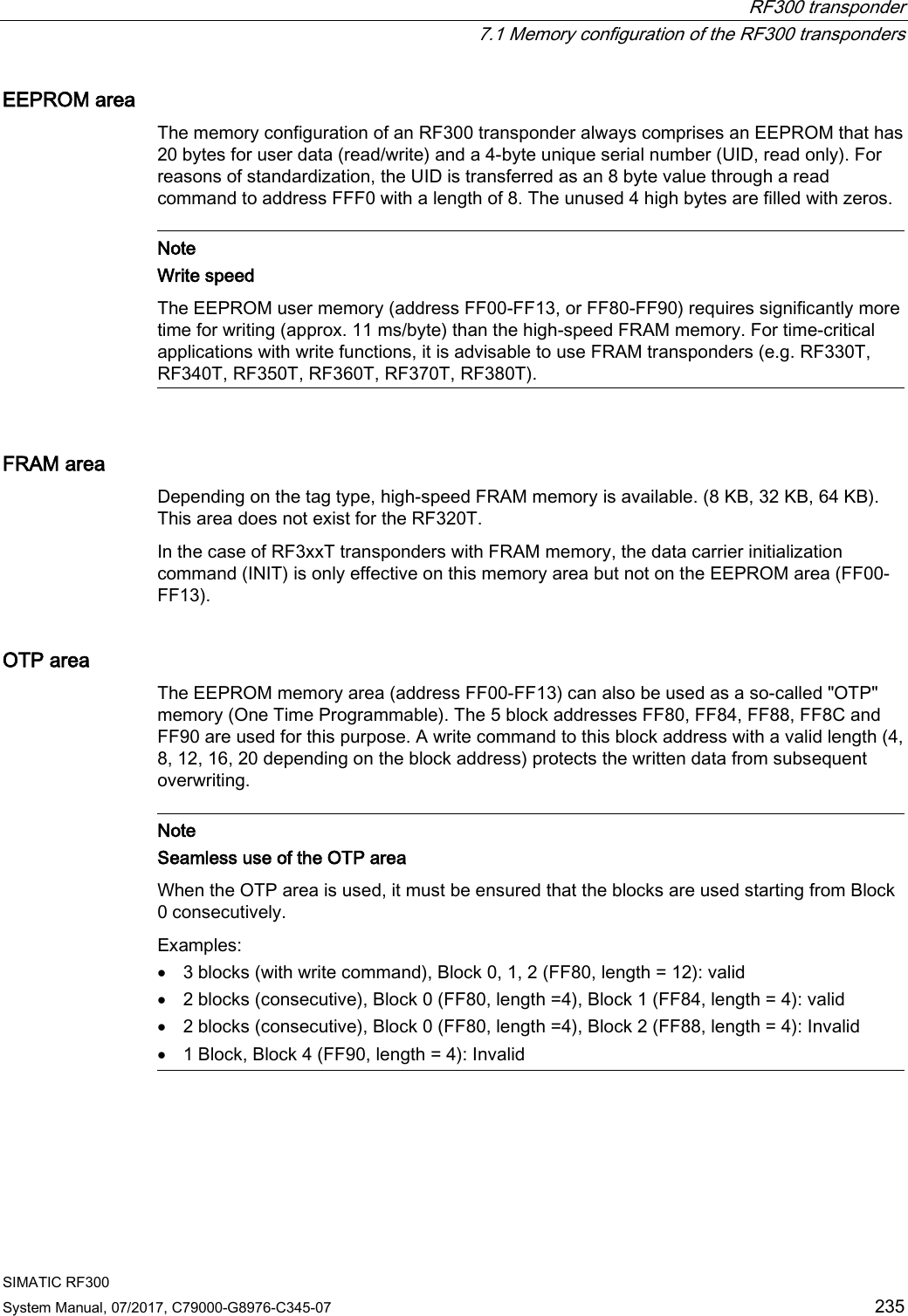  RF300 transponder  7.1 Memory configuration of the RF300 transponders SIMATIC RF300 System Manual, 07/2017, C79000-G8976-C345-07 235 EEPROM area The memory configuration of an RF300 transponder always comprises an EEPROM that has 20 bytes for user data (read/write) and a 4-byte unique serial number (UID, read only). For reasons of standardization, the UID is transferred as an 8 byte value through a read command to address FFF0 with a length of 8. The unused 4 high bytes are filled with zeros.   Note Write speed The EEPROM user memory (address FF00-FF13, or FF80-FF90) requires significantly more time for writing (approx. 11 ms/byte) than the high-speed FRAM memory. For time-critical applications with write functions, it is advisable to use FRAM transponders (e.g. RF330T, RF340T, RF350T, RF360T, RF370T, RF380T).  FRAM area Depending on the tag type, high-speed FRAM memory is available. (8 KB, 32 KB, 64 KB). This area does not exist for the RF320T. In the case of RF3xxT transponders with FRAM memory, the data carrier initialization command (INIT) is only effective on this memory area but not on the EEPROM area (FF00-FF13). OTP area The EEPROM memory area (address FF00-FF13) can also be used as a so-called &quot;OTP&quot; memory (One Time Programmable). The 5 block addresses FF80, FF84, FF88, FF8C and FF90 are used for this purpose. A write command to this block address with a valid length (4, 8, 12, 16, 20 depending on the block address) protects the written data from subsequent overwriting.   Note Seamless use of the OTP area When the OTP area is used, it must be ensured that the blocks are used starting from Block 0 consecutively. Examples: • 3 blocks (with write command), Block 0, 1, 2 (FF80, length = 12): valid • 2 blocks (consecutive), Block 0 (FF80, length =4), Block 1 (FF84, length = 4): valid • 2 blocks (consecutive), Block 0 (FF80, length =4), Block 2 (FF88, length = 4): Invalid • 1 Block, Block 4 (FF90, length = 4): Invalid  