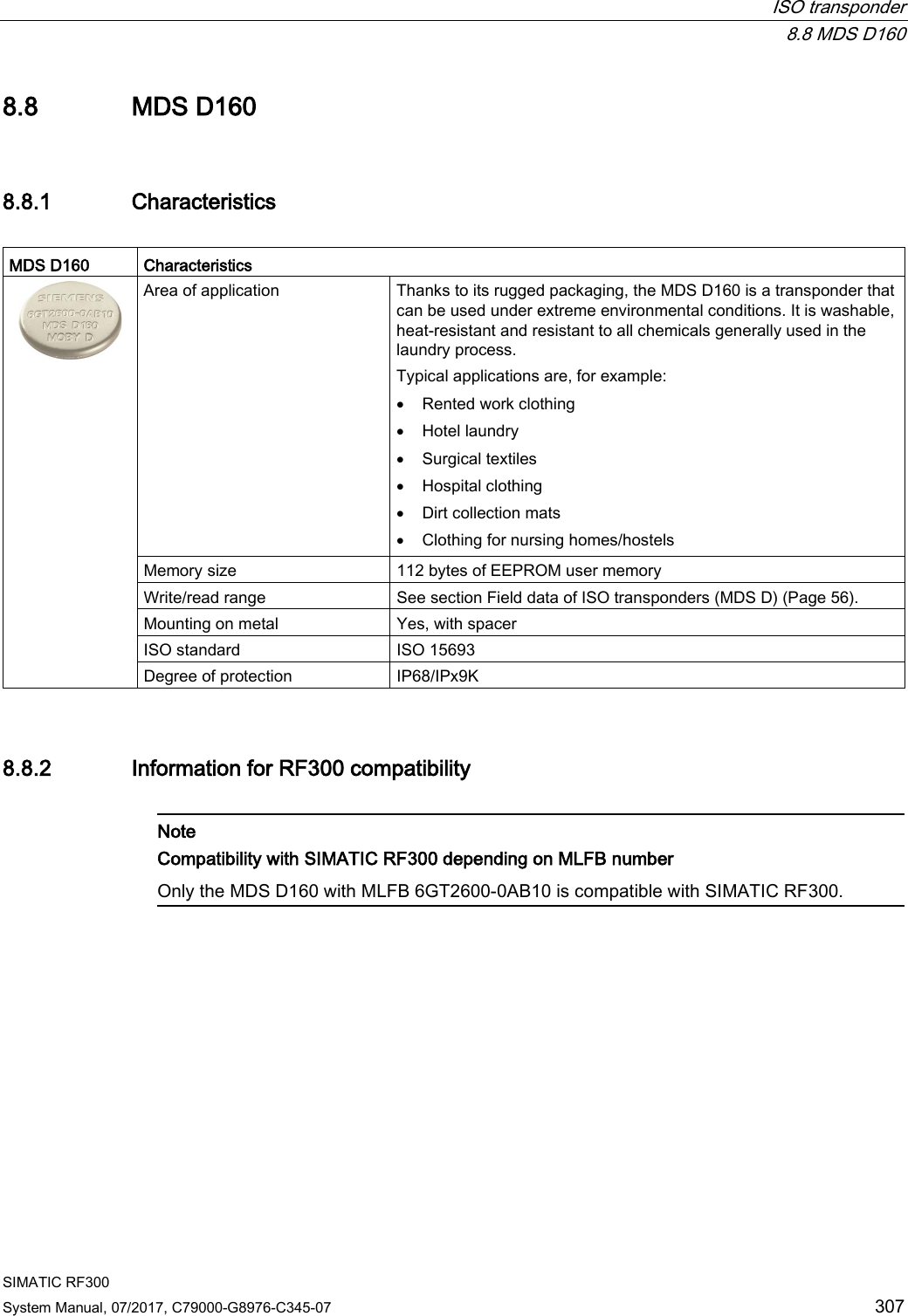  ISO transponder  8.8 MDS D160 SIMATIC RF300 System Manual, 07/2017, C79000-G8976-C345-07 307 8.8 MDS D160 8.8.1 Characteristics  MDS D160 Characteristics  Area of application Thanks to its rugged packaging, the MDS D160 is a transponder that can be used under extreme environmental conditions. It is washable, heat-resistant and resistant to all chemicals generally used in the laundry process. Typical applications are, for example: • Rented work clothing • Hotel laundry • Surgical textiles • Hospital clothing • Dirt collection mats • Clothing for nursing homes/hostels Memory size 112 bytes of EEPROM user memory Write/read range See section Field data of ISO transponders (MDS D) (Page 56). Mounting on metal Yes, with spacer ISO standard ISO 15693 Degree of protection IP68/IPx9K 8.8.2 Information for RF300 compatibility   Note Compatibility with SIMATIC RF300 depending on MLFB number Only the MDS D160 with MLFB 6GT2600-0AB10 is compatible with SIMATIC RF300.  