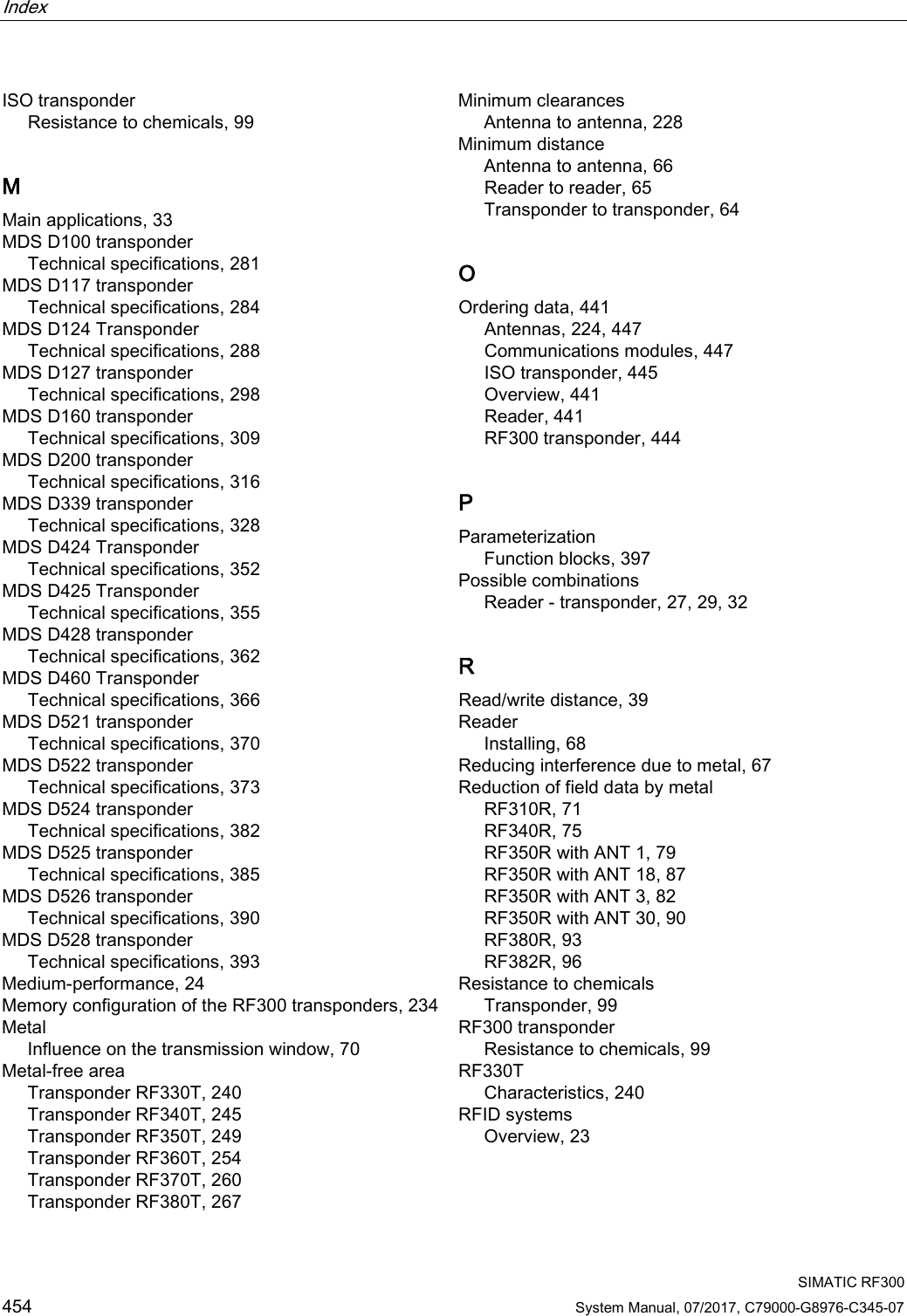 Index   SIMATIC RF300 454 System Manual, 07/2017, C79000-G8976-C345-07 ISO transponder Resistance to chemicals, 99 M Main applications, 33 MDS D100 transponder Technical specifications, 281 MDS D117 transponder Technical specifications, 284 MDS D124 Transponder Technical specifications, 288 MDS D127 transponder Technical specifications, 298 MDS D160 transponder Technical specifications, 309 MDS D200 transponder Technical specifications, 316 MDS D339 transponder Technical specifications, 328 MDS D424 Transponder Technical specifications, 352 MDS D425 Transponder Technical specifications, 355 MDS D428 transponder Technical specifications, 362 MDS D460 Transponder Technical specifications, 366 MDS D521 transponder Technical specifications, 370 MDS D522 transponder Technical specifications, 373 MDS D524 transponder Technical specifications, 382 MDS D525 transponder Technical specifications, 385 MDS D526 transponder Technical specifications, 390 MDS D528 transponder Technical specifications, 393 Medium-performance, 24 Memory configuration of the RF300 transponders, 234 Metal Influence on the transmission window, 70 Metal-free area Transponder RF330T, 240 Transponder RF340T, 245 Transponder RF350T, 249 Transponder RF360T, 254 Transponder RF370T, 260 Transponder RF380T, 267 Minimum clearances Antenna to antenna, 228 Minimum distance Antenna to antenna, 66 Reader to reader, 65 Transponder to transponder, 64 O Ordering data, 441 Antennas, 224, 447 Communications modules, 447 ISO transponder, 445 Overview, 441 Reader, 441 RF300 transponder, 444 P Parameterization Function blocks, 397 Possible combinations Reader - transponder, 27, 29, 32 R Read/write distance, 39 Reader Installing, 68 Reducing interference due to metal, 67 Reduction of field data by metal RF310R, 71 RF340R, 75 RF350R with ANT 1, 79 RF350R with ANT 18, 87 RF350R with ANT 3, 82 RF350R with ANT 30, 90 RF380R, 93 RF382R, 96 Resistance to chemicals Transponder, 99 RF300 transponder Resistance to chemicals, 99 RF330T Characteristics, 240 RFID systems Overview, 23 