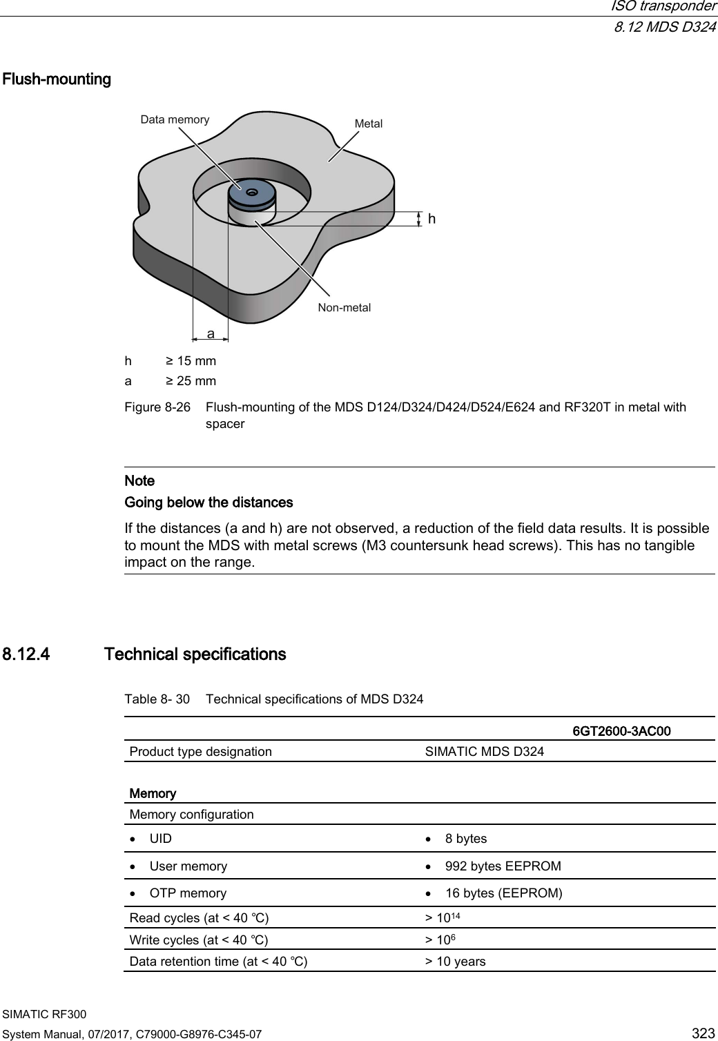  ISO transponder  8.12 MDS D324 SIMATIC RF300 System Manual, 07/2017, C79000-G8976-C345-07 323 Flush-mounting  h ≥ 15 mm a ≥ 25 mm Figure 8-26 Flush-mounting of the MDS D124/D324/D424/D524/E624 and RF320T in metal with spacer   Note Going below the distances  If the distances (a and h) are not observed, a reduction of the field data results. It is possible to mount the MDS with metal screws (M3 countersunk head screws). This has no tangible impact on the range.  8.12.4 Technical specifications Table 8- 30 Technical specifications of MDS D324    6GT2600-3AC00 Product type designation SIMATIC MDS D324  Memory Memory configuration  • UID • 8 bytes • User memory • 992 bytes EEPROM • OTP memory • 16 bytes (EEPROM) Read cycles (at &lt; 40 ℃) &gt; 1014 Write cycles (at &lt; 40 ℃) &gt; 106 Data retention time (at &lt; 40 ℃) &gt; 10 years 