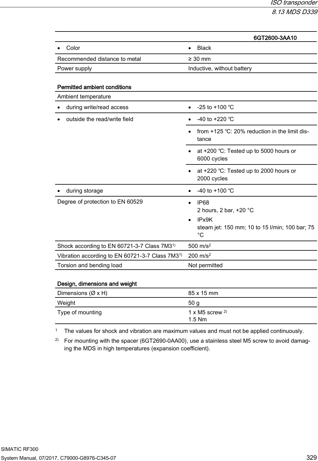  ISO transponder  8.13 MDS D339 SIMATIC RF300 System Manual, 07/2017, C79000-G8976-C345-07 329   6GT2600-3AA10  • Color • Black Recommended distance to metal ≥ 30 mm Power supply Inductive, without battery  Permitted ambient conditions Ambient temperature  • during write/read access • -25 to +100 ℃ • outside the read/write field • -40 to +220 ℃ • from +125 ℃: 20% reduction in the limit dis-tance • at +200 ℃: Tested up to 5000 hours or 6000 cycles • at +220 ℃: Tested up to 2000 hours or 2000 cycles • during storage • -40 to +100 ℃ Degree of protection to EN 60529 • IP68 2 hours, 2 bar, +20 °C • IPx9K steam jet: 150 mm; 10 to 15 l/min; 100 bar; 75 °C Shock according to EN 60721-3-7 Class 7M31) 500 m/s2 Vibration according to EN 60721-3-7 Class 7M31) 200 m/s2 Torsion and bending load Not permitted  Design, dimensions and weight Dimensions (Ø x H) 85 x 15 mm Weight 50 g Type of mounting 1 x M5 screw 2) 1.5 Nm  1 The values for shock and vibration are maximum values and must not be applied continuously. 2) For mounting with the spacer (6GT2690-0AA00), use a stainless steel M5 screw to avoid damag-ing the MDS in high temperatures (expansion coefficient). 