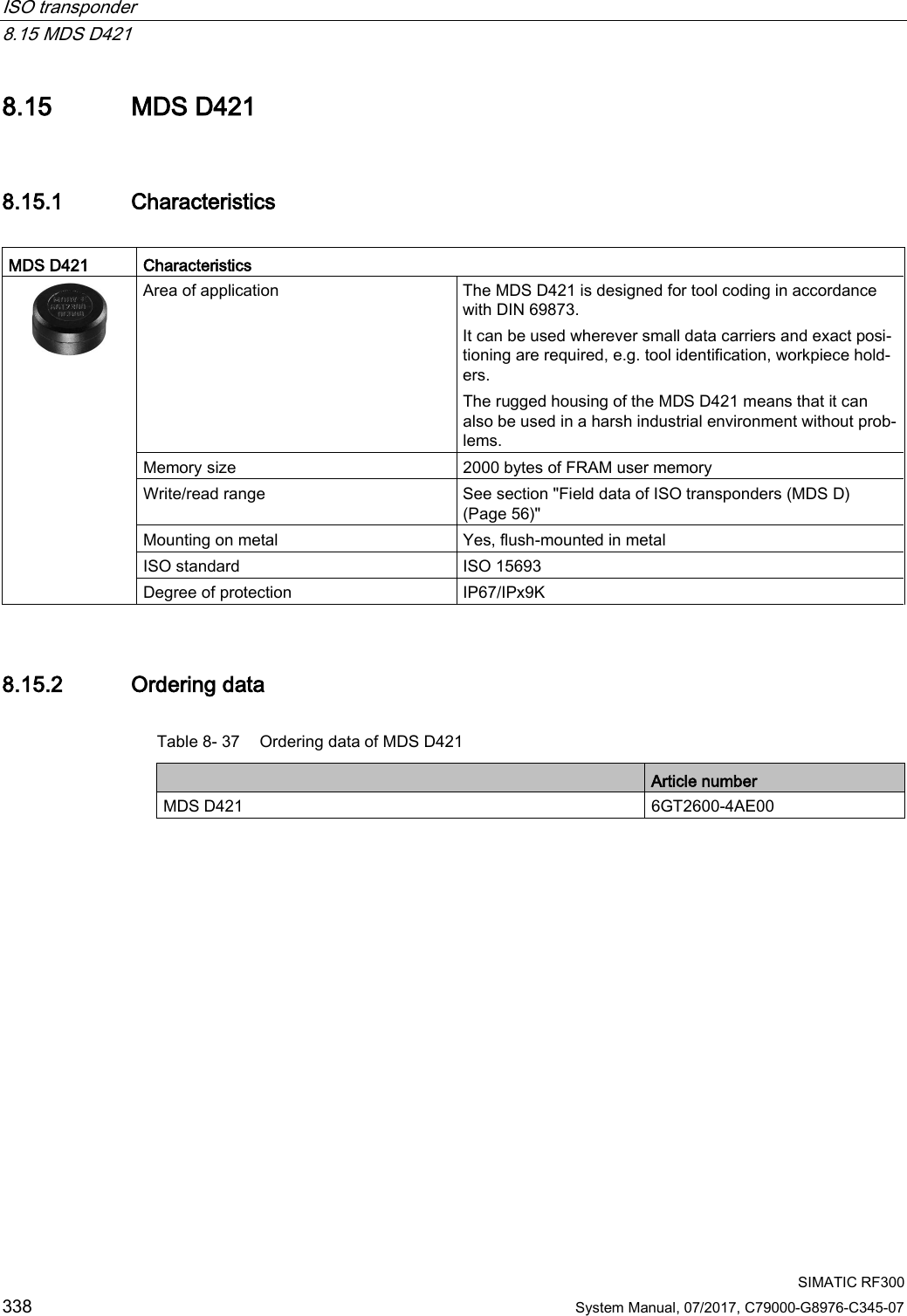 ISO transponder   8.15 MDS D421  SIMATIC RF300 338 System Manual, 07/2017, C79000-G8976-C345-07 8.15 MDS D421 8.15.1 Characteristics  MDS D421 Characteristics  Area of application The MDS D421 is designed for tool coding in accordance with DIN 69873. It can be used wherever small data carriers and exact posi-tioning are required, e.g. tool identification, workpiece hold-ers. The rugged housing of the MDS D421 means that it can also be used in a harsh industrial environment without prob-lems. Memory size 2000 bytes of FRAM user memory Write/read range See section &quot;Field data of ISO transponders (MDS D) (Page 56)&quot; Mounting on metal Yes, flush-mounted in metal ISO standard ISO 15693 Degree of protection IP67/IPx9K 8.15.2 Ordering data Table 8- 37 Ordering data of MDS D421  Article number MDS D421 6GT2600-4AE00 