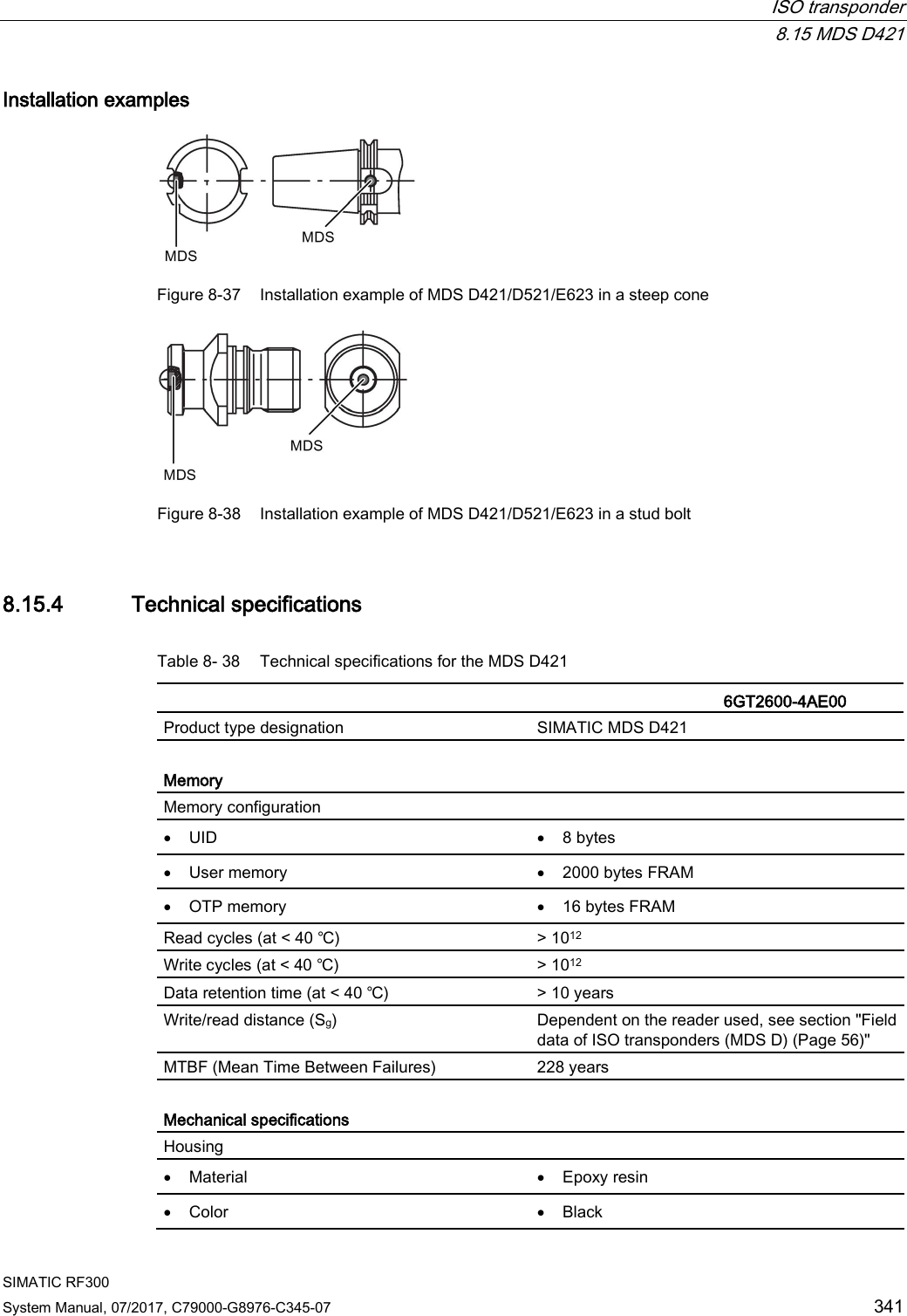  ISO transponder  8.15 MDS D421 SIMATIC RF300 System Manual, 07/2017, C79000-G8976-C345-07 341 Installation examples  Figure 8-37 Installation example of MDS D421/D521/E623 in a steep cone  Figure 8-38 Installation example of MDS D421/D521/E623 in a stud bolt 8.15.4 Technical specifications Table 8- 38 Technical specifications for the MDS D421    6GT2600-4AE00  Product type designation SIMATIC MDS D421  Memory Memory configuration  • UID • 8 bytes • User memory • 2000 bytes FRAM • OTP memory • 16 bytes FRAM Read cycles (at &lt; 40 ℃) &gt; 1012 Write cycles (at &lt; 40 ℃) &gt; 1012 Data retention time (at &lt; 40 ℃) &gt; 10 years Write/read distance (Sg)  Dependent on the reader used, see section &quot;Field data of ISO transponders (MDS D) (Page 56)&quot; MTBF (Mean Time Between Failures) 228 years  Mechanical specifications Housing  • Material • Epoxy resin • Color • Black 
