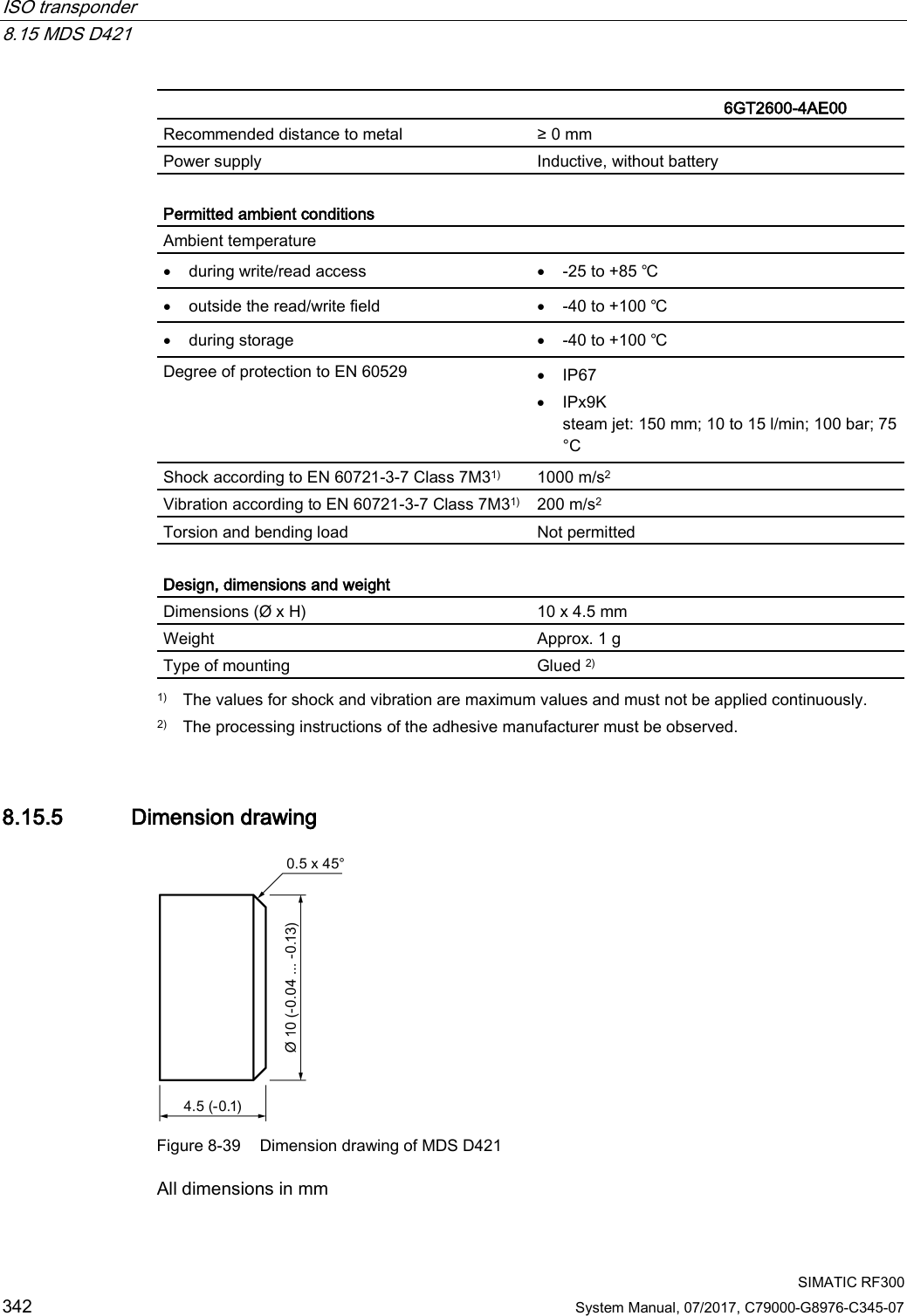 ISO transponder   8.15 MDS D421  SIMATIC RF300 342 System Manual, 07/2017, C79000-G8976-C345-07   6GT2600-4AE00  Recommended distance to metal ≥ 0 mm Power supply Inductive, without battery  Permitted ambient conditions Ambient temperature  • during write/read access • -25 to +85 ℃ • outside the read/write field • -40 to +100 ℃ • during storage • -40 to +100 ℃ Degree of protection to EN 60529 • IP67 • IPx9K steam jet: 150 mm; 10 to 15 l/min; 100 bar; 75 °C Shock according to EN 60721-3-7 Class 7M31) 1000 m/s2 Vibration according to EN 60721-3-7 Class 7M31) 200 m/s2 Torsion and bending load Not permitted  Design, dimensions and weight Dimensions (Ø x H) 10 x 4.5 mm Weight Approx. 1 g Type of mounting Glued 2)  1) The values for shock and vibration are maximum values and must not be applied continuously. 2)  The processing instructions of the adhesive manufacturer must be observed. 8.15.5 Dimension drawing  Figure 8-39 Dimension drawing of MDS D421 All dimensions in mm 