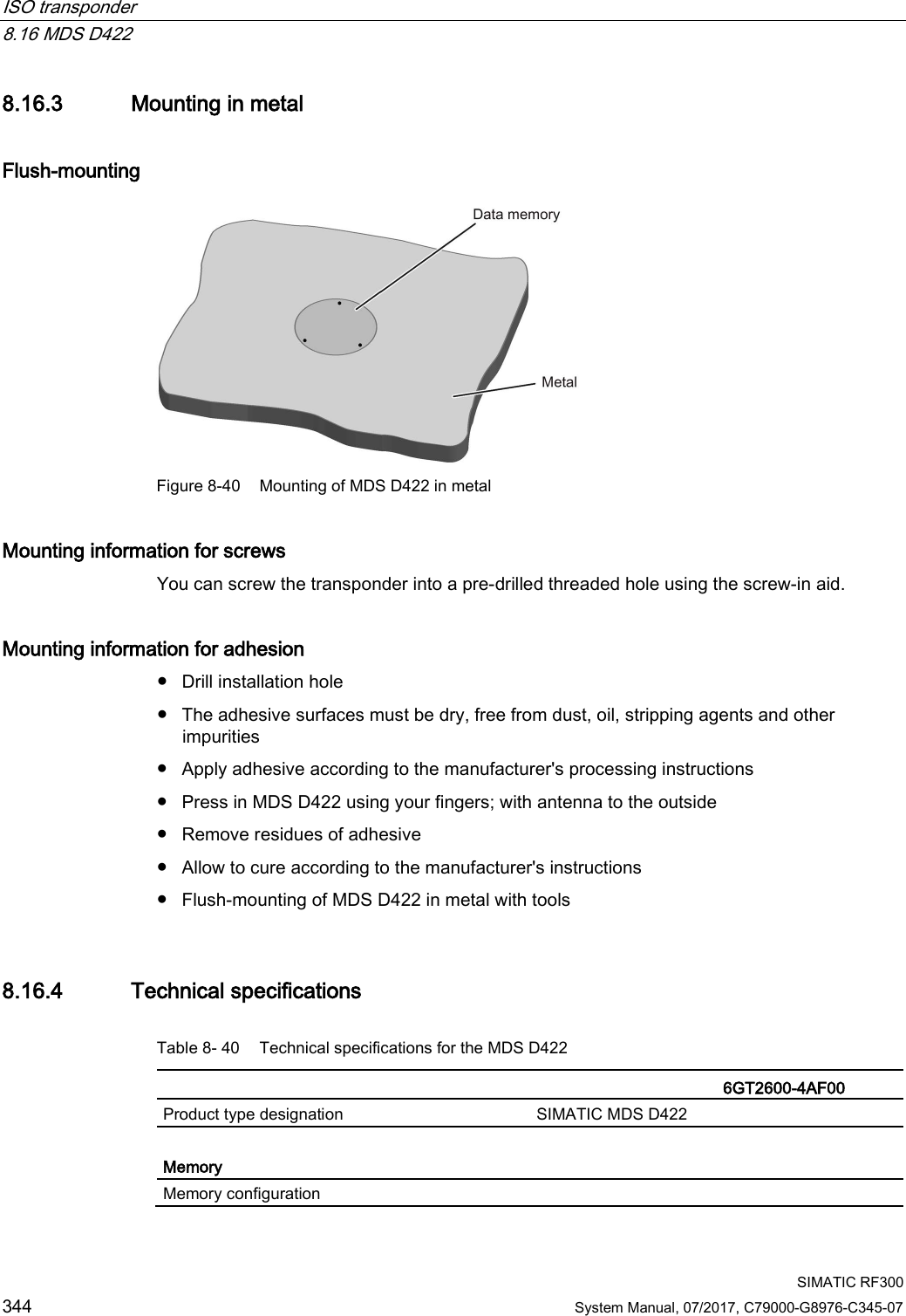 ISO transponder   8.16 MDS D422  SIMATIC RF300 344 System Manual, 07/2017, C79000-G8976-C345-07 8.16.3 Mounting in metal Flush-mounting  Figure 8-40 Mounting of MDS D422 in metal Mounting information for screws You can screw the transponder into a pre-drilled threaded hole using the screw-in aid. Mounting information for adhesion ● Drill installation hole ● The adhesive surfaces must be dry, free from dust, oil, stripping agents and other impurities ● Apply adhesive according to the manufacturer&apos;s processing instructions ● Press in MDS D422 using your fingers; with antenna to the outside ● Remove residues of adhesive ● Allow to cure according to the manufacturer&apos;s instructions ● Flush-mounting of MDS D422 in metal with tools 8.16.4 Technical specifications Table 8- 40 Technical specifications for the MDS D422    6GT2600-4AF00  Product type designation SIMATIC MDS D422  Memory Memory configuration  