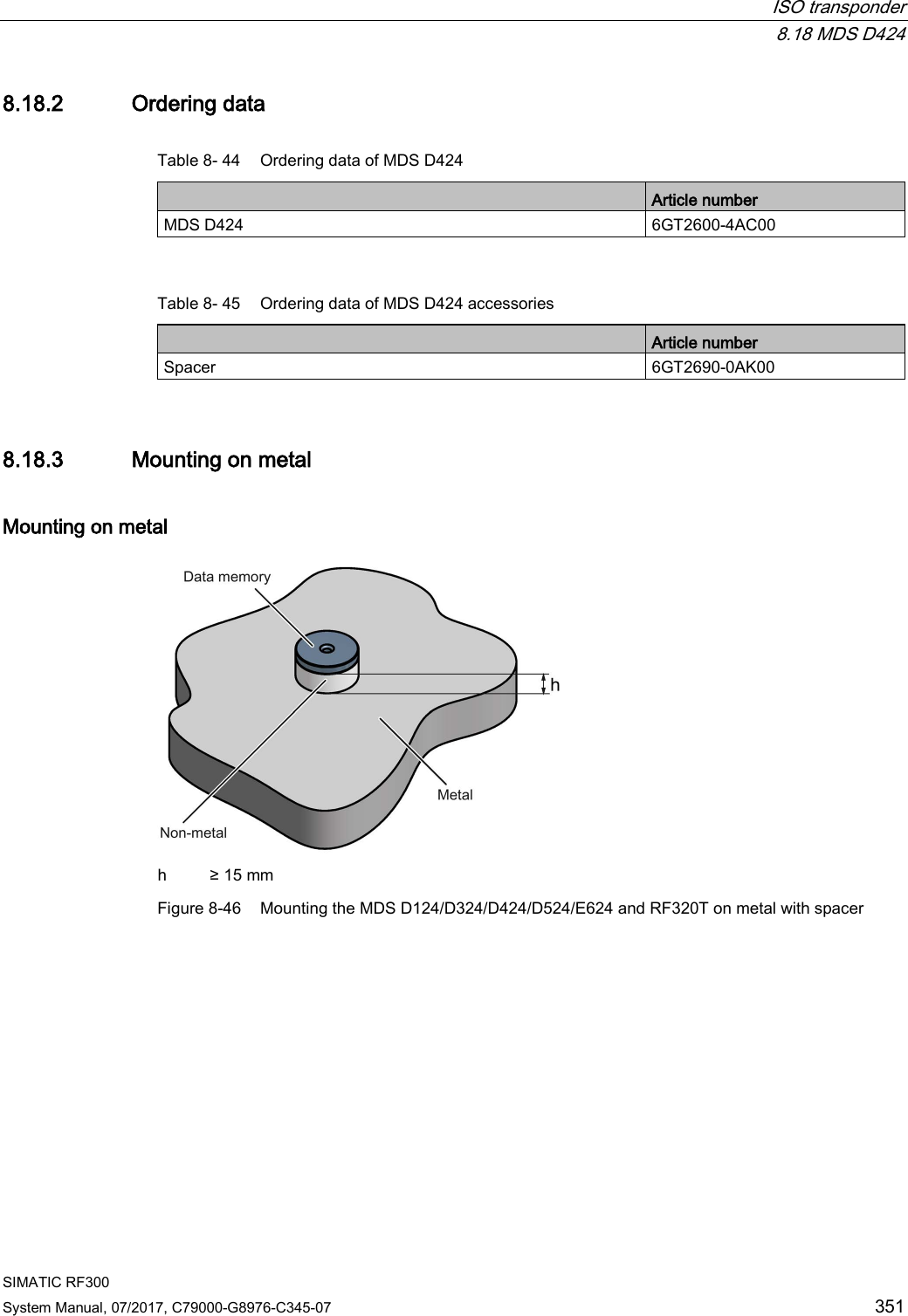  ISO transponder  8.18 MDS D424 SIMATIC RF300 System Manual, 07/2017, C79000-G8976-C345-07 351 8.18.2 Ordering data Table 8- 44 Ordering data of MDS D424  Article number MDS D424 6GT2600-4AC00  Table 8- 45 Ordering data of MDS D424 accessories  Article number Spacer 6GT2690-0AK00 8.18.3 Mounting on metal Mounting on metal  h ≥ 15 mm Figure 8-46 Mounting the MDS D124/D324/D424/D524/E624 and RF320T on metal with spacer 