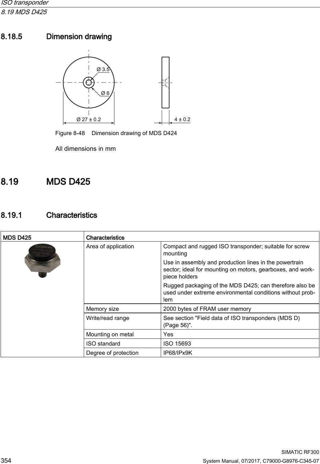 ISO transponder   8.19 MDS D425  SIMATIC RF300 354 System Manual, 07/2017, C79000-G8976-C345-07 8.18.5 Dimension drawing  Figure 8-48 Dimension drawing of MDS D424 All dimensions in mm 8.19 MDS D425 8.19.1 Characteristics  MDS D425 Characteristics  Area of application Compact and rugged ISO transponder; suitable for screw mounting Use in assembly and production lines in the powertrain sector; ideal for mounting on motors, gearboxes, and work-piece holders Rugged packaging of the MDS D425; can therefore also be used under extreme environmental conditions without prob-lem Memory size 2000 bytes of FRAM user memory Write/read range See section &quot;Field data of ISO transponders (MDS D) (Page 56)&quot;. Mounting on metal Yes ISO standard ISO 15693 Degree of protection IP68/IPx9K   