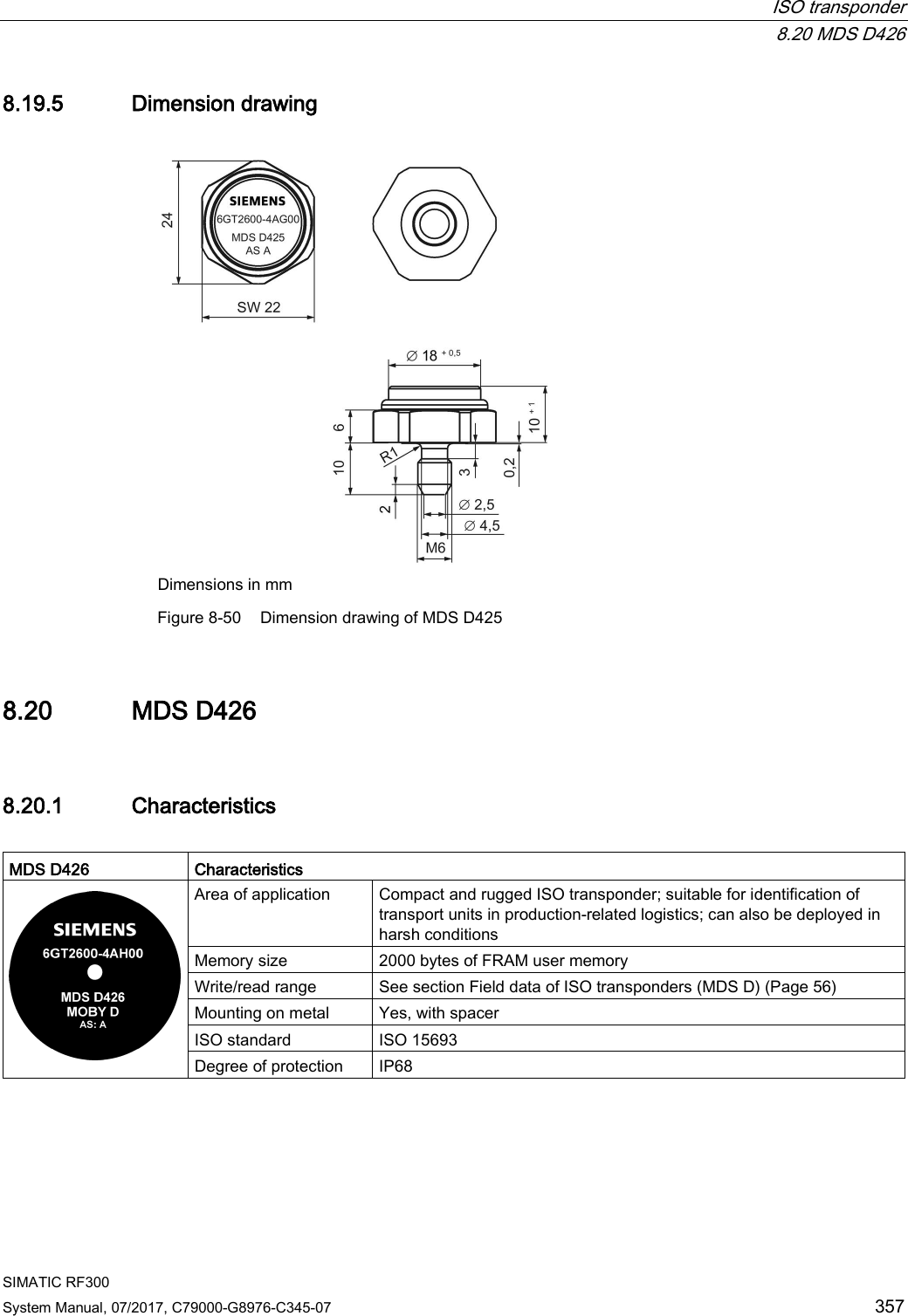  ISO transponder  8.20 MDS D426 SIMATIC RF300 System Manual, 07/2017, C79000-G8976-C345-07 357 8.19.5 Dimension drawing  Dimensions in mm Figure 8-50 Dimension drawing of MDS D425 8.20 MDS D426 8.20.1 Characteristics  MDS D426 Characteristics  Area of application Compact and rugged ISO transponder; suitable for identification of transport units in production-related logistics; can also be deployed in harsh conditions Memory size 2000 bytes of FRAM user memory Write/read range See section Field data of ISO transponders (MDS D) (Page 56)   Mounting on metal Yes, with spacer ISO standard ISO 15693 Degree of protection IP68   