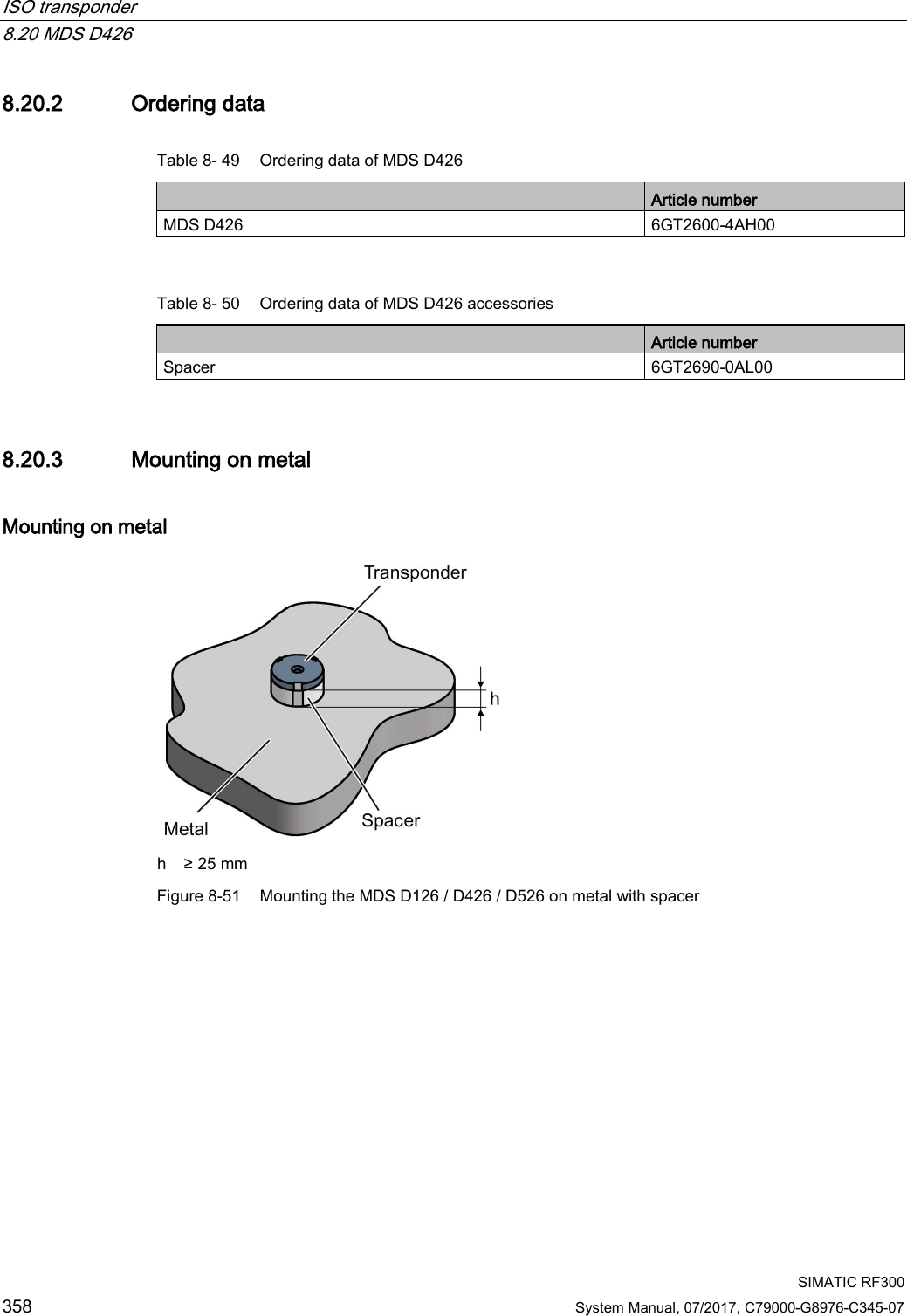 ISO transponder   8.20 MDS D426  SIMATIC RF300 358 System Manual, 07/2017, C79000-G8976-C345-07 8.20.2 Ordering data Table 8- 49 Ordering data of MDS D426  Article number MDS D426 6GT2600-4AH00  Table 8- 50 Ordering data of MDS D426 accessories  Article number Spacer 6GT2690-0AL00 8.20.3 Mounting on metal Mounting on metal  h ≥ 25 mm Figure 8-51 Mounting the MDS D126 / D426 / D526 on metal with spacer 