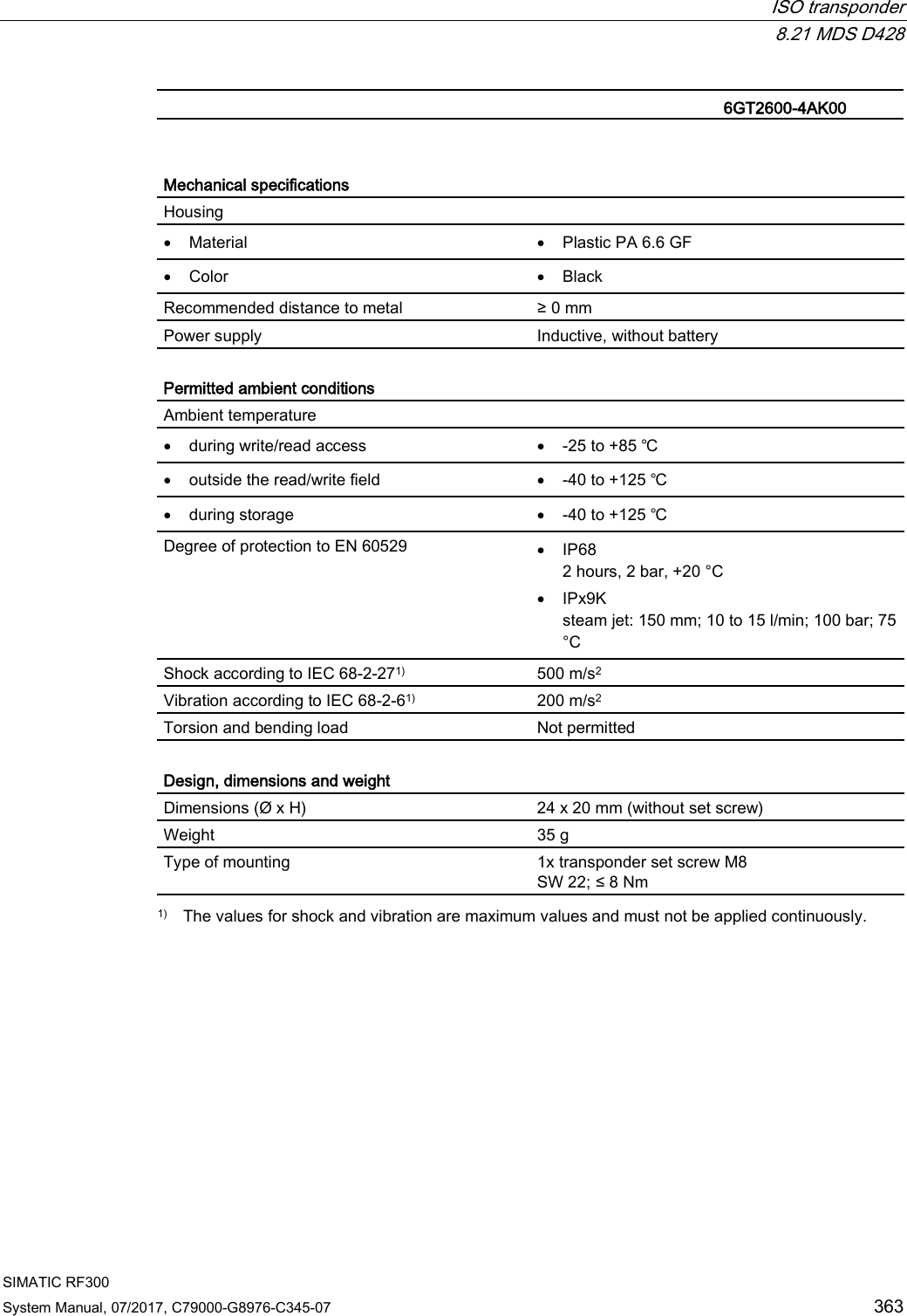  ISO transponder  8.21 MDS D428 SIMATIC RF300 System Manual, 07/2017, C79000-G8976-C345-07 363   6GT2600-4AK00    Mechanical specifications Housing  • Material • Plastic PA 6.6 GF • Color • Black Recommended distance to metal ≥ 0 mm Power supply Inductive, without battery  Permitted ambient conditions Ambient temperature  • during write/read access • -25 to +85 ℃ • outside the read/write field • -40 to +125 ℃ • during storage • -40 to +125 ℃ Degree of protection to EN 60529 • IP68 2 hours, 2 bar, +20 °C • IPx9K steam jet: 150 mm; 10 to 15 l/min; 100 bar; 75 °C Shock according to IEC 68-2-271) 500 m/s2 Vibration according to IEC 68-2-61)  200 m/s2 Torsion and bending load Not permitted  Design, dimensions and weight Dimensions (Ø x H) 24 x 20 mm (without set screw) Weight 35 g Type of mounting 1x transponder set screw M8 SW 22; ≤ 8 Nm  1) The values for shock and vibration are maximum values and must not be applied continuously. 