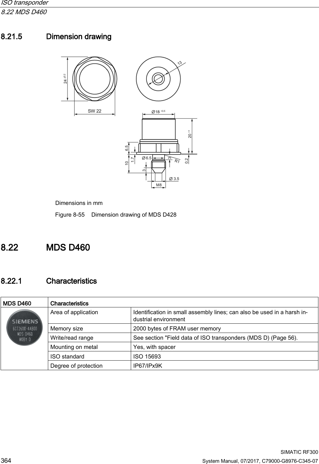 ISO transponder   8.22 MDS D460  SIMATIC RF300 364 System Manual, 07/2017, C79000-G8976-C345-07 8.21.5 Dimension drawing  Dimensions in mm Figure 8-55 Dimension drawing of MDS D428 8.22 MDS D460 8.22.1 Characteristics  MDS D460 Characteristics  Area of application Identification in small assembly lines; can also be used in a harsh in-dustrial environment Memory size 2000 bytes of FRAM user memory Write/read range See section &quot;Field data of ISO transponders (MDS D) (Page 56). Mounting on metal Yes, with spacer ISO standard ISO 15693 Degree of protection IP67/IPx9K   